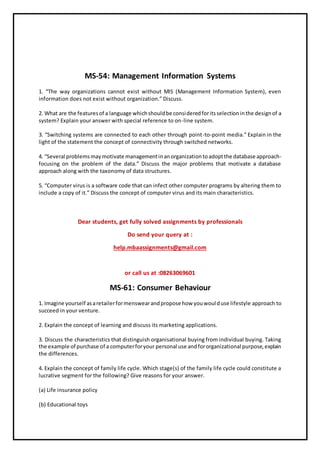 MS-54: Management Information Systems
1. “The way organizations cannot exist without MIS (Management Information System), even
information does not exist without organization.” Discuss.
2. What are the featuresof a language whichshouldbe consideredforitsselectioninthe designof a
system? Explain your answer with special reference to on-line system.
3. “Switching systems are connected to each other through point-to-point media.” Explain in the
light of the statement the concept of connectivity through switched networks.
4. “Several problemsmaymotivate managementinanorganizationtoadoptthe database approach-
focusing on the problem of the data.” Discuss the major problems that motivate a database
approach along with the taxonomy of data structures.
5. “Computer virus is a software code that can infect other computer programs by altering them to
include a copy of it.” Discuss the concept of computer virus and its main characteristics.
Dear students, get fully solved assignments by professionals
Do send your query at :
help.mbaassignments@gmail.com
or call us at :08263069601
MS-61: Consumer Behaviour
1. Imagine yourself asaretailerformenswearandpropose how youwoulduse lifestyle approach to
succeed in your venture.
2. Explain the concept of learning and discuss its marketing applications.
3. Discuss the characteristics that distinguish organisational buying from individual buying. Taking
the example of purchase of a computerforyour personal use andfororganizational purpose,explain
the differences.
4. Explain the concept of family life cycle. Which stage(s) of the family life cycle could constitute a
lucrative segment for the following? Give reasons for your answer.
(a) Life insurance policy
(b) Educational toys
 