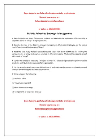 Dear students, get fully solved assignments by professionals
Do send your query at :
help.mbaassignments@gmail.com
or call us at :08263069601
MS-91: Advanced Strategic Management
1. Explain corporate policy formulation process and examine the importance of formulating a
corporate policy in today’s changing scenario.
2. Describe the role of the Board in strategic management. What according to you, are the factors
that influence the effectiveness of Board?
3. Read the case study ‘Ranbaxy Laboratories Ltd. (RLL)’ from Block-3 of MS-91 and identify the
various modes of entry Ranbaxy has adopted in different regions. What are the pros and cons of
each mode of entry?
4. Explainthe conceptof creativity.Takingthe exampleof a creative organization explain how does
creativity contribute to the success of an organization.
5. List the ways in which corporate philanthropy is undertaken and comment on the relevance of
strategic philanthropy for business organizations.
6. Write notes on the following:
(a) Business Ethics
(b) Value Systems and IT
(c) Multi domestic Strategy
(d) Components of Corporate Strategy
Dear students, get fully solved assignments by professionals
Do send your query at :
help.mbaassignments@gmail.com
or call us at :08263069601
 