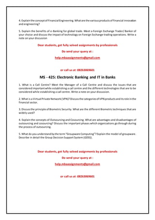 4. Explainthe conceptof Financial Engineering.Whatare the variousproductsof financial innovation
and engineering?
5. Explain the benefits of e-Banking for global trade. Meet a Foreign Exchange Trader/ Banker of
your choice and discuss the impact of technology on Foreign Exchange trading operations. Write a
note on your discussion
Dear students, get fully solved assignments by professionals
Do send your query at :
help.mbaassignments@gmail.com
or call us at :08263069601
MS - 425: Electronic Banking and IT in Banks
1. What is a Call Centre? Meet the Manager of a Call Centre and discuss the issues that are
consideredimportantwhile establishing a call centre and the different technologies that are to be
considered while establishing a call centre. Write a note on your discussion.
2. What is a Virtual Private Network(VPN)?Discussthe categoriesof VPN productsanditsrole inthe
financial sector.
3. Discussthe principle of Biometric Security. What are the different Biometric techniques that are
widely used?
4. Explain the concepts of Outsourcing and Cosourcing. What are advantages and disadvantages of
outsourcing and cosourcing? Discuss the important phases which organizations go through during
the process of outsourcing.
5. What do you understandbythe term“Groupware Computing”?Explain the model of groupware.
Describe in detail the Group Decision Support System (GDSS).
Dear students, get fully solved assignments by professionals
Do send your query at :
help.mbaassignments@gmail.com
or call us at :08263069601
 
