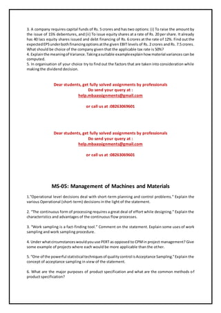 3. A company requires capital funds of Rs. 5 crores and has two options: (i) To raise the amount by
the issue of 15% debentures, and (ii) To issue equity shares at a rate of Rs. 20 per share. It already
has 40 lacs equity shares issued and debt financing of Rs. 6 crores at the rate of 12%. Find out the
expectedEPSunderbothfinancingoptionsatthe given EBIT levels of Rs. 2 crores and Rs. 7.5 crores.
What should be choice of the company given that the applicable tax rate is 50%?
4. Explainthe meaningof Variance.Takingasuitable exampleexplainhow material variances can be
computed.
5. In organisation of your choice try to find out the factors that are taken into consideration while
making the dividend decision.
Dear students, get fully solved assignments by professionals
Do send your query at :
help.mbaassignments@gmail.com
or call us at :08263069601
Dear students, get fully solved assignments by professionals
Do send your query at :
help.mbaassignments@gmail.com
or call us at :08263069601
MS-05: Management of Machines and Materials
1.“Operational level decisions deal with short-term planning and control problems.” Explain the
various Operational (short-term) decisions in the light of the statement.
2. “The continuous form of processing requires a great deal of effort while designing.” Explain the
characteristics and advantages of the continuous flow processes.
3. “Work sampling is a fact-finding tool.” Comment on the statement. Explain some uses of work
sampling and work sampling procedure.
4. Under whatcircumstanceswouldyouuse PERT as opposed to CPMin project management? Give
some example of projects where each would be more applicable than the other.
5. “One of the powerful statistical techniquesof qualitycontrol isAcceptance Sampling.”Explain the
concept of acceptance sampling in view of the statement.
6. What are the major purposes of product specification and what are the common methods of
product specification?
 