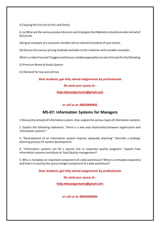 (ii) buying the first car for the said family
4. (a) What are the variousproductdecisionandstrategiesthatMarketersshouldconsiderandwhy?
Discuss by
taking an example of a consumer durable and an Industrial product of your choice.
(b) Discuss the various pricing methods available to the marketer with suitable examples.
What isa SalesForecast?Suggestanddiscusssuitableapproachestosalesforecastforthe following.
(i) Premium Brand of Audio System.
(ii) Demand for low cost airlines
Dear students, get fully solved assignments by professionals
Do send your query at :
help.mbaassignments@gmail.com
or call us at :08263069601
MS-07: Information Systems for Managers
1 Discussthe conceptof informationsystem.Also,explainthe various typesof information systems.
2. Explain the following statement, “there is a two way relationship between organization and
information systems.”
3. “Development of an information system requires adequate planning.” Describe a strategic
planning process for system development.
4. “Information systems can fill a special role in corporate quality programs.” Explain how
information systems contribute to Total Quality management?
5. Why is metadata an important component of a data warehouse? What is a metadata repository
and how is it used by the query manger component of a data warehouse?
Dear students, get fully solved assignments by professionals
Do send your query at :
help.mbaassignments@gmail.com
or call us at :08263069601
 