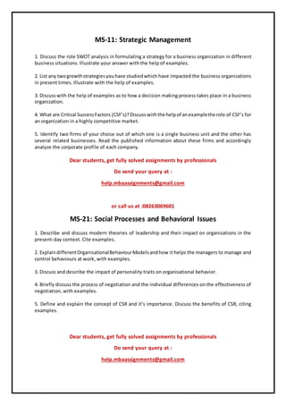 MS-11: Strategic Management
1. Discuss the role SWOT analysis in formulating a strategy for a business organization in different
business situations. Illustrate your answer with the help of examples.
2. List any twogrowthstrategiesyouhave studiedwhich have impacted the business organizations
in present times. Illustrate with the help of examples.
3. Discusswith the help of examples as to how a decision making process takes place in a business
organization.
4. What are Critical SuccessFactors (CSF’s)?Discusswiththe helpof anexamplethe role of CSF’s for
an organization in a highly competitive market.
5. Identify two firms of your choice out of which one is a single business unit and the other has
several related businesses. Read the published information about these firms and accordingly
analyze the corporate profile of each company.
Dear students, get fully solved assignments by professionals
Do send your query at :
help.mbaassignments@gmail.com
or call us at :08263069601
MS-21: Social Processes and Behavioral Issues
1. Describe and discuss modern theories of leadership and their impact on organisations in the
present-day context. Cite examples.
2. ExplaindifferentOrganisationalBehaviourModelsandhow it helps the managers to manage and
control behaviours at work, with examples.
3. Discuss and describe the impact of personality traits on organisational behavior.
4. Briefly discuss the process of negotiation and the individual differences on the effectiveness of
negotiation, with examples.
5. Define and explain the concept of CSR and it’s importance. Discuss the benefits of CSR, citing
examples.
Dear students, get fully solved assignments by professionals
Do send your query at :
help.mbaassignments@gmail.com
 