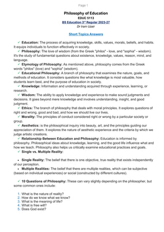 Page 1
Philosophy of Education
EDUC 5113
BS Education 3rd
Regular 2023-27
Dr Iram Uzair
Short Topics Answers
✓ Education: The process of acquiring knowledge, skills, values, morals, beliefs, and habits.
It equips individuals to function effectively in society.
✓ Philosophy: The love of wisdom (from the Greek "philos" - love, and "sophia" - wisdom).
It's the study of fundamental questions about existence, knowledge, values, reason, mind, and
language.
✓ Etymology of Philosophy: As mentioned above, philosophy comes from the Greek
words "philos" (love) and "sophia" (wisdom).
✓ Educational Philosophy: A branch of philosophy that examines the nature, goals, and
methods of education. It considers questions like what knowledge is most valuable, how
students learn best, and the purpose of education in society.
✓ Knowledge: Information and understanding acquired through experience, learning, or
research.
✓ Wisdom: The ability to apply knowledge and experience to make sound judgments and
decisions. It goes beyond mere knowledge and involves understanding, insight, and good
judgment.
✓ Ethics: The branch of philosophy that deals with moral principles. It explores questions of
right and wrong, good and bad, and how we should live our lives.
✓ Morality: The principles of conduct considered right or wrong by a particular society or
group.
✓ Aesthetics: is the philosophical inquiry into beauty, art, and the principles guiding our
appreciation of them. It explores the nature of aesthetic experience and the criteria by which we
judge artistic creations.
✓ Relationship Between Education and Philosophy: Education is informed by
philosophy. Philosophical ideas about knowledge, learning, and the good life influence what and
how we teach. Philosophy also helps us critically examine educational practices and goals.
✓ Single vs. Multiple Reality:
• Single Reality: The belief that there is one objective, true reality that exists independently
of our perception.
• Multiple Realities: The belief that there are multiple realities, which can be subjective
(based on individual experiences) or social (constructed by different cultures).
✓ 10 Questions of Philosophy: These can vary slightly depending on the philosopher, but
some common ones include:
1. What is the nature of reality?
2. How do we know what we know?
3. What is the meaning of life?
4. What is free will?
5. Does God exist?
 