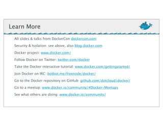 Learn More
All slides & talks from DockerCon dockercon.com
Security & Isolation: see above, also blog.docker.com
Docker project: www.docker.com/
Follow Docker on Twitter: twitter.com/docker
Take the Docker interactive tutorial: www.docker.com/gettingstarted/
Join Docker on IRC: botbot.me/freenode/docker/
Go to the Docker repository on GitHub: github.com/dotcloud/docker/
Go to a meetup: www.docker.io/community/#Docker-Meetups
See what others are doing: www.docker.io/community/
 