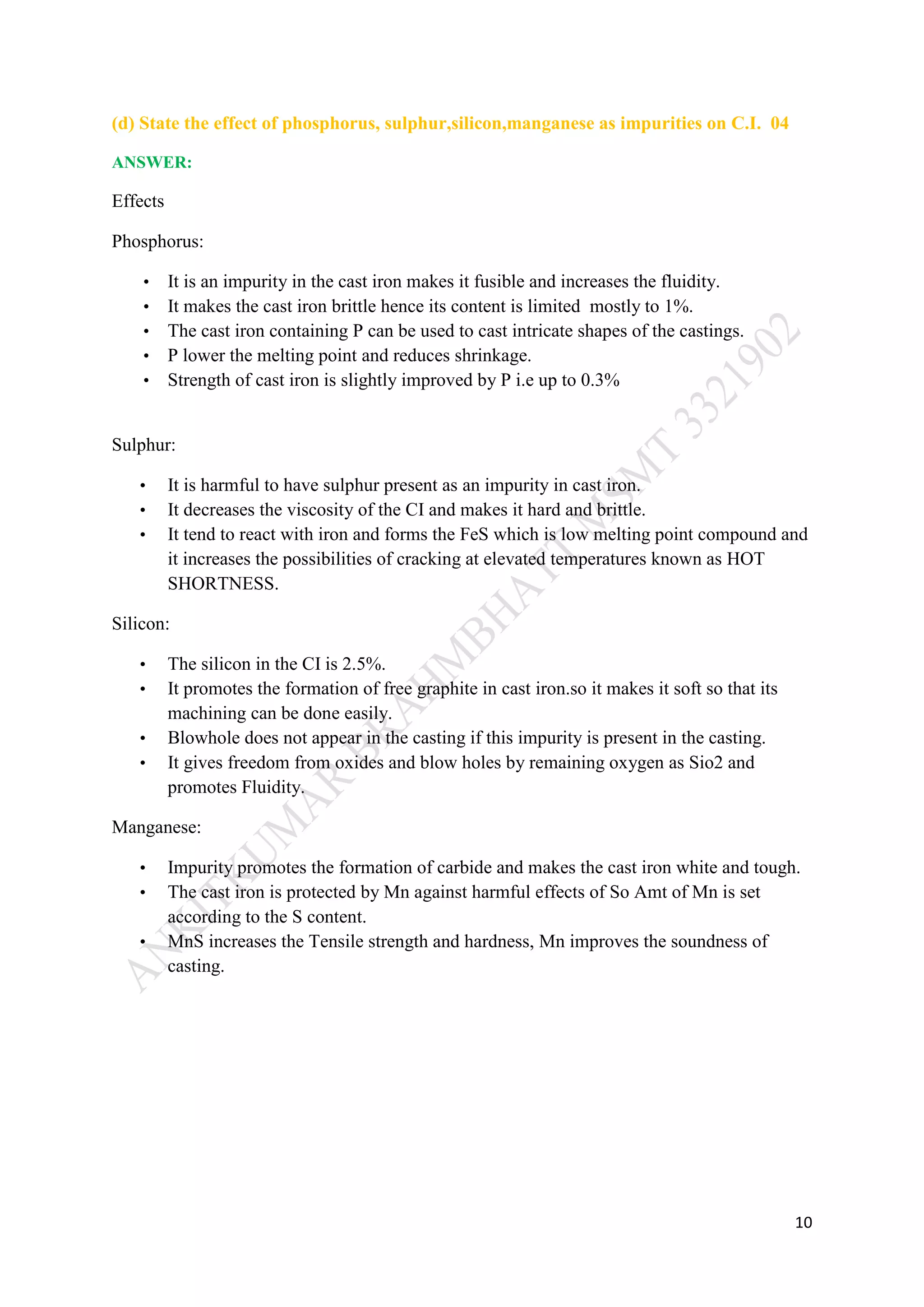 10
(d) State the effect of phosphorus, sulphur,silicon,manganese as impurities on C.I. 04
ANSWER:
Effects
Phosphorus:
• It is an impurity in the cast iron makes it fusible and increases the fluidity.
• It makes the cast iron brittle hence its content is limited mostly to 1%.
• The cast iron containing P can be used to cast intricate shapes of the castings.
• P lower the melting point and reduces shrinkage.
• Strength of cast iron is slightly improved by P i.e up to 0.3%
Sulphur:
• It is harmful to have sulphur present as an impurity in cast iron.
• It decreases the viscosity of the CI and makes it hard and brittle.
• It tend to react with iron and forms the FeS which is low melting point compound and
it increases the possibilities of cracking at elevated temperatures known as HOT
SHORTNESS.
Silicon:
• The silicon in the CI is 2.5%.
• It promotes the formation of free graphite in cast iron.so it makes it soft so that its
machining can be done easily.
• Blowhole does not appear in the casting if this impurity is present in the casting.
• It gives freedom from oxides and blow holes by remaining oxygen as Sio2 and
promotes Fluidity.
Manganese:
• Impurity promotes the formation of carbide and makes the cast iron white and tough.
• The cast iron is protected by Mn against harmful effects of So Amt of Mn is set
according to the S content.
• MnS increases the Tensile strength and hardness, Mn improves the soundness of
casting.
 