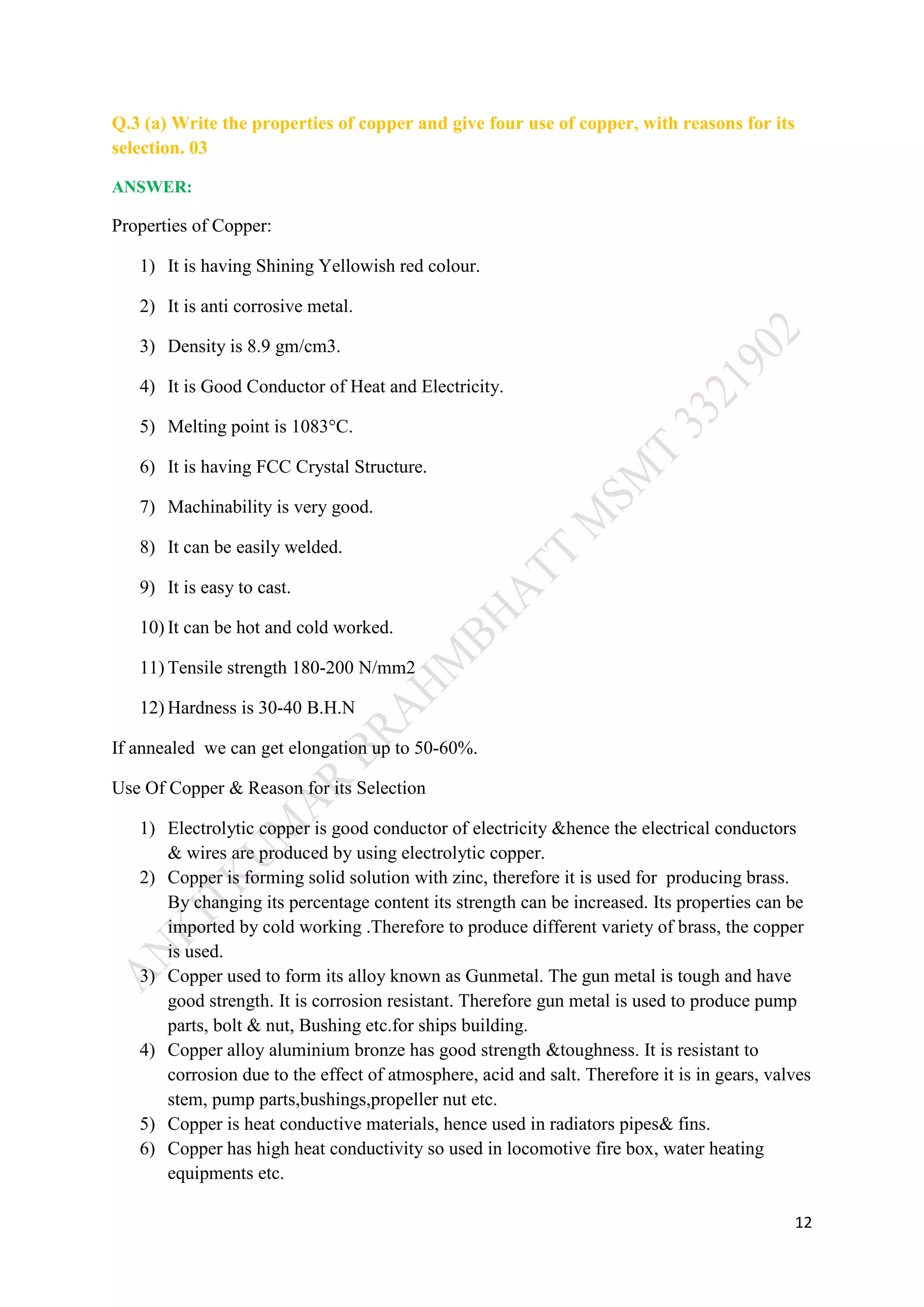 12
Q.3 (a) Write the properties of copper and give four use of copper, with reasons for its
selection. 03
ANSWER:
Properties of Copper:
1) It is having Shining Yellowish red colour.
2) It is anti corrosive metal.
3) Density is 8.9 gm/cm3.
4) It is Good Conductor of Heat and Electricity.
5) Melting point is 1083°C.
6) It is having FCC Crystal Structure.
7) Machinability is very good.
8) It can be easily welded.
9) It is easy to cast.
10) It can be hot and cold worked.
11) Tensile strength 180-200 N/mm2
12) Hardness is 30-40 B.H.N
If annealed we can get elongation up to 50-60%.
Use Of Copper & Reason for its Selection
1) Electrolytic copper is good conductor of electricity &hence the electrical conductors
& wires are produced by using electrolytic copper.
2) Copper is forming solid solution with zinc, therefore it is used for producing brass.
By changing its percentage content its strength can be increased. Its properties can be
imported by cold working .Therefore to produce different variety of brass, the copper
is used.
3) Copper used to form its alloy known as Gunmetal. The gun metal is tough and have
good strength. It is corrosion resistant. Therefore gun metal is used to produce pump
parts, bolt & nut, Bushing etc.for ships building.
4) Copper alloy aluminium bronze has good strength &toughness. It is resistant to
corrosion due to the effect of atmosphere, acid and salt. Therefore it is in gears, valves
stem, pump parts,bushings,propeller nut etc.
5) Copper is heat conductive materials, hence used in radiators pipes& fins.
6) Copper has high heat conductivity so used in locomotive fire box, water heating
equipments etc.
 