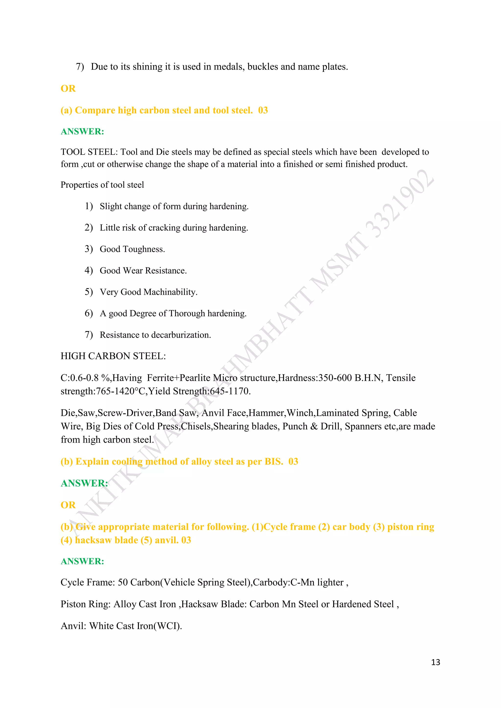 13
7) Due to its shining it is used in medals, buckles and name plates.
OR
(a) Compare high carbon steel and tool steel. 03
ANSWER:
TOOL STEEL: Tool and Die steels may be defined as special steels which have been developed to
form ,cut or otherwise change the shape of a material into a finished or semi finished product.
Properties of tool steel
1) Slight change of form during hardening.
2) Little risk of cracking during hardening.
3) Good Toughness.
4) Good Wear Resistance.
5) Very Good Machinability.
6) A good Degree of Thorough hardening.
7) Resistance to decarburization.
HIGH CARBON STEEL:
C:0.6-0.8 %,Having Ferrite+Pearlite Micro structure,Hardness:350-600 B.H.N, Tensile
strength:765-1420°C,Yield Strength:645-1170.
Die,Saw,Screw-Driver,Band Saw, Anvil Face,Hammer,Winch,Laminated Spring, Cable
Wire, Big Dies of Cold Press,Chisels,Shearing blades, Punch & Drill, Spanners etc,are made
from high carbon steel.
(b) Explain cooling method of alloy steel as per BIS. 03
ANSWER:
OR
(b) Give appropriate material for following. (1)Cycle frame (2) car body (3) piston ring
(4) hacksaw blade (5) anvil. 03
ANSWER:
Cycle Frame: 50 Carbon(Vehicle Spring Steel),Carbody:C-Mn lighter ,
Piston Ring: Alloy Cast Iron ,Hacksaw Blade: Carbon Mn Steel or Hardened Steel ,
Anvil: White Cast Iron(WCI).
 