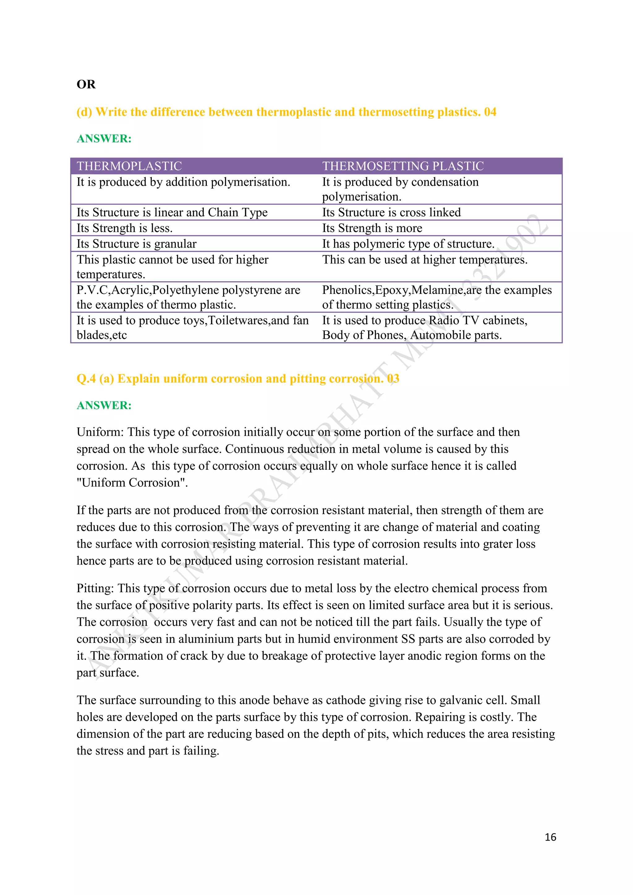 16
OR
(d) Write the difference between thermoplastic and thermosetting plastics. 04
ANSWER:
THERMOPLASTIC THERMOSETTING PLASTIC
It is produced by addition polymerisation. It is produced by condensation
polymerisation.
Its Structure is linear and Chain Type Its Structure is cross linked
Its Strength is less. Its Strength is more
Its Structure is granular It has polymeric type of structure.
This plastic cannot be used for higher
temperatures.
This can be used at higher temperatures.
P.V.C,Acrylic,Polyethylene polystyrene are
the examples of thermo plastic.
Phenolics,Epoxy,Melamine,are the examples
of thermo setting plastics.
It is used to produce toys,Toiletwares,and fan
blades,etc
It is used to produce Radio TV cabinets,
Body of Phones, Automobile parts.
Q.4 (a) Explain uniform corrosion and pitting corrosion. 03
ANSWER:
Uniform: This type of corrosion initially occur on some portion of the surface and then
spread on the whole surface. Continuous reduction in metal volume is caused by this
corrosion. As this type of corrosion occurs equally on whole surface hence it is called
"Uniform Corrosion".
If the parts are not produced from the corrosion resistant material, then strength of them are
reduces due to this corrosion. The ways of preventing it are change of material and coating
the surface with corrosion resisting material. This type of corrosion results into grater loss
hence parts are to be produced using corrosion resistant material.
Pitting: This type of corrosion occurs due to metal loss by the electro chemical process from
the surface of positive polarity parts. Its effect is seen on limited surface area but it is serious.
The corrosion occurs very fast and can not be noticed till the part fails. Usually the type of
corrosion is seen in aluminium parts but in humid environment SS parts are also corroded by
it. The formation of crack by due to breakage of protective layer anodic region forms on the
part surface.
The surface surrounding to this anode behave as cathode giving rise to galvanic cell. Small
holes are developed on the parts surface by this type of corrosion. Repairing is costly. The
dimension of the part are reducing based on the depth of pits, which reduces the area resisting
the stress and part is failing.
 