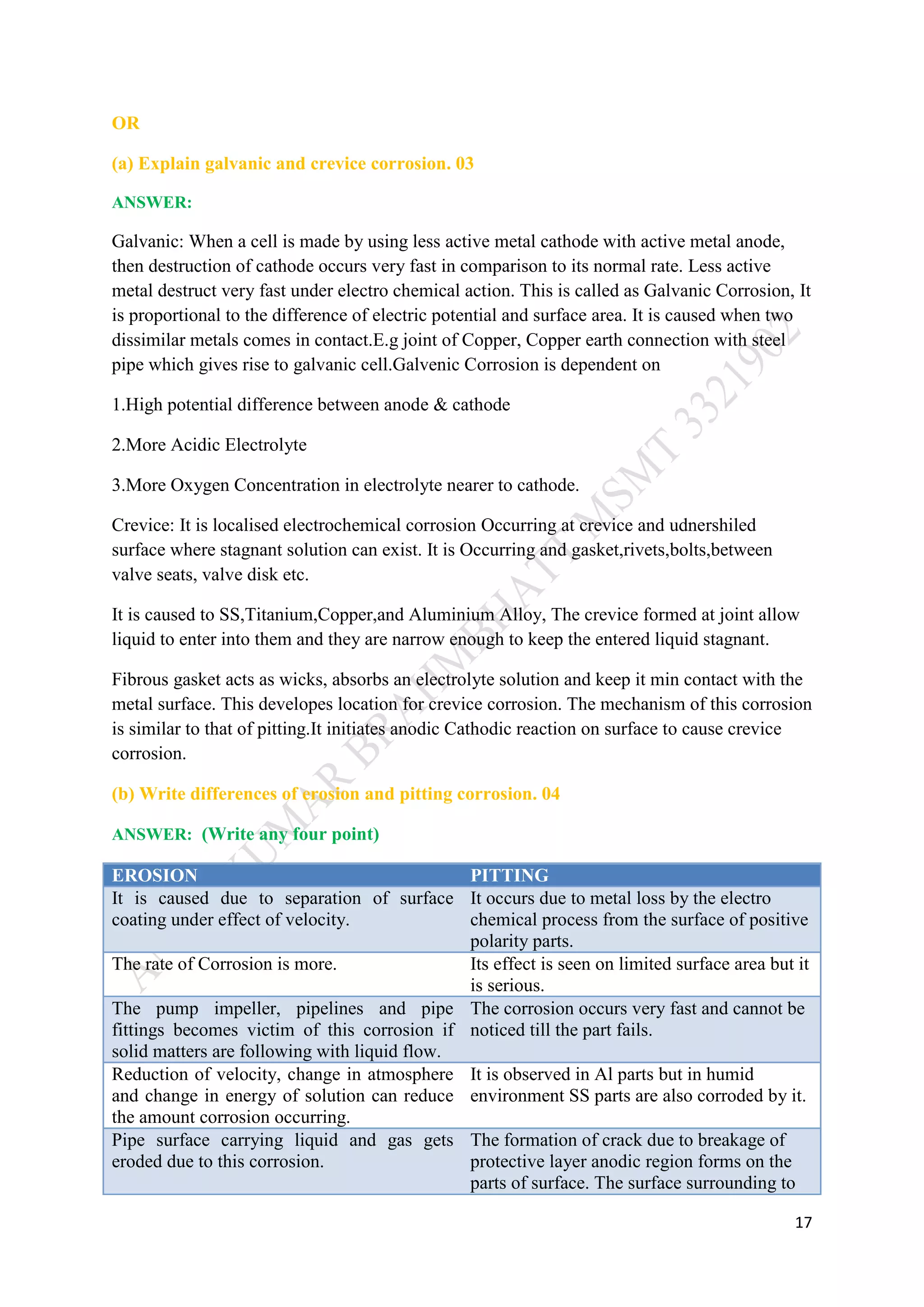 17
OR
(a) Explain galvanic and crevice corrosion. 03
ANSWER:
Galvanic: When a cell is made by using less active metal cathode with active metal anode,
then destruction of cathode occurs very fast in comparison to its normal rate. Less active
metal destruct very fast under electro chemical action. This is called as Galvanic Corrosion, It
is proportional to the difference of electric potential and surface area. It is caused when two
dissimilar metals comes in contact.E.g joint of Copper, Copper earth connection with steel
pipe which gives rise to galvanic cell.Galvenic Corrosion is dependent on
1.High potential difference between anode & cathode
2.More Acidic Electrolyte
3.More Oxygen Concentration in electrolyte nearer to cathode.
Crevice: It is localised electrochemical corrosion Occurring at crevice and udnershiled
surface where stagnant solution can exist. It is Occurring and gasket,rivets,bolts,between
valve seats, valve disk etc.
It is caused to SS,Titanium,Copper,and Aluminium Alloy, The crevice formed at joint allow
liquid to enter into them and they are narrow enough to keep the entered liquid stagnant.
Fibrous gasket acts as wicks, absorbs an electrolyte solution and keep it min contact with the
metal surface. This developes location for crevice corrosion. The mechanism of this corrosion
is similar to that of pitting.It initiates anodic Cathodic reaction on surface to cause crevice
corrosion.
(b) Write differences of erosion and pitting corrosion. 04
ANSWER: (Write any four point)
EROSION PITTING
It is caused due to separation of surface
coating under effect of velocity.
It occurs due to metal loss by the electro
chemical process from the surface of positive
polarity parts.
The rate of Corrosion is more. Its effect is seen on limited surface area but it
is serious.
The pump impeller, pipelines and pipe
fittings becomes victim of this corrosion if
solid matters are following with liquid flow.
The corrosion occurs very fast and cannot be
noticed till the part fails.
Reduction of velocity, change in atmosphere
and change in energy of solution can reduce
the amount corrosion occurring.
It is observed in Al parts but in humid
environment SS parts are also corroded by it.
Pipe surface carrying liquid and gas gets
eroded due to this corrosion.
The formation of crack due to breakage of
protective layer anodic region forms on the
parts of surface. The surface surrounding to
 