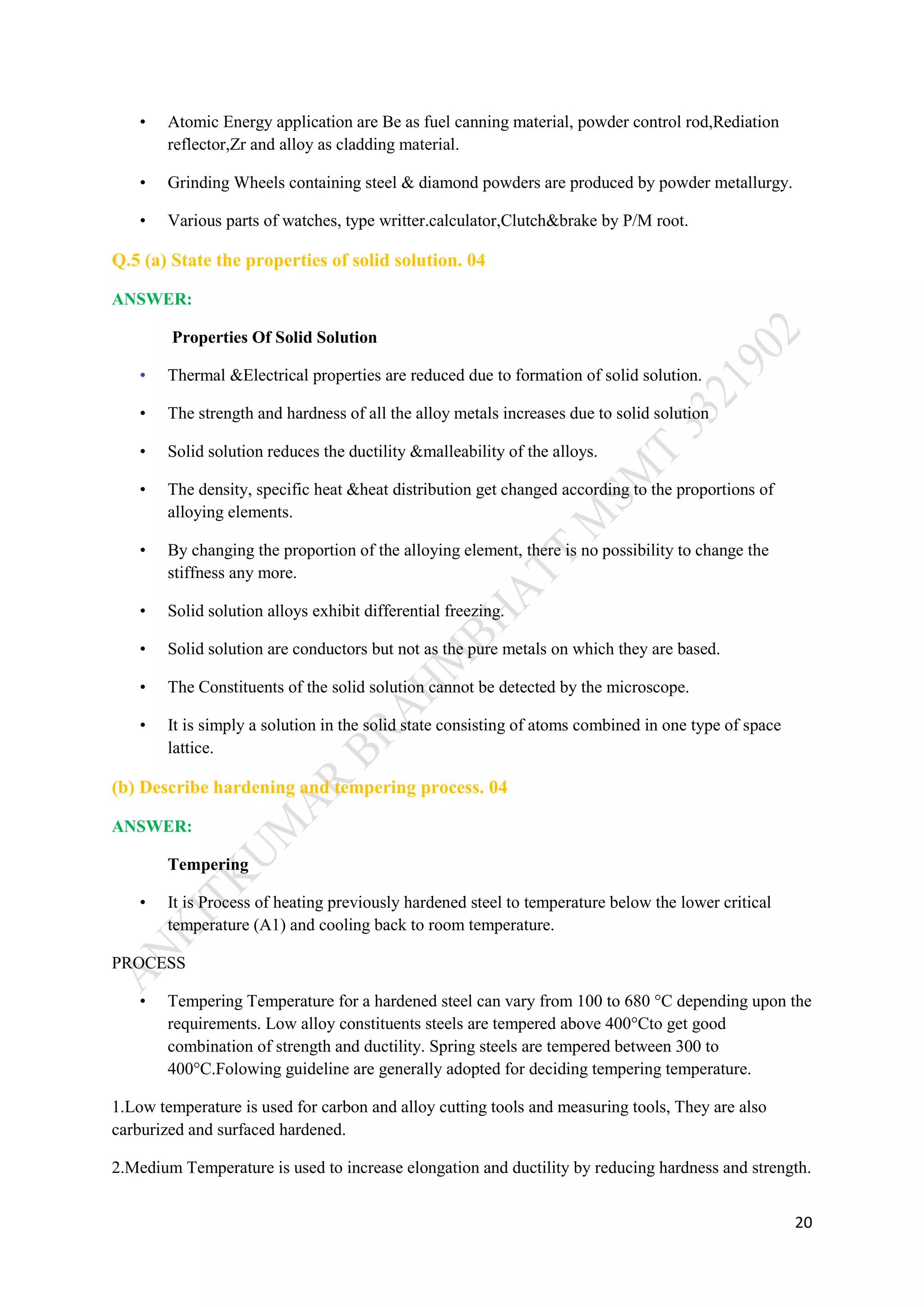 20
• Atomic Energy application are Be as fuel canning material, powder control rod,Rediation
reflector,Zr and alloy as cladding material.
• Grinding Wheels containing steel & diamond powders are produced by powder metallurgy.
• Various parts of watches, type writter.calculator,Clutch&brake by P/M root.
Q.5 (a) State the properties of solid solution. 04
ANSWER:
Properties Of Solid Solution
• Thermal &Electrical properties are reduced due to formation of solid solution.
• The strength and hardness of all the alloy metals increases due to solid solution
• Solid solution reduces the ductility &malleability of the alloys.
• The density, specific heat &heat distribution get changed according to the proportions of
alloying elements.
• By changing the proportion of the alloying element, there is no possibility to change the
stiffness any more.
• Solid solution alloys exhibit differential freezing.
• Solid solution are conductors but not as the pure metals on which they are based.
• The Constituents of the solid solution cannot be detected by the microscope.
• It is simply a solution in the solid state consisting of atoms combined in one type of space
lattice.
(b) Describe hardening and tempering process. 04
ANSWER:
Tempering
• It is Process of heating previously hardened steel to temperature below the lower critical
temperature (A1) and cooling back to room temperature.
PROCESS
• Tempering Temperature for a hardened steel can vary from 100 to 680 °C depending upon the
requirements. Low alloy constituents steels are tempered above 400°Cto get good
combination of strength and ductility. Spring steels are tempered between 300 to
400°C.Folowing guideline are generally adopted for deciding tempering temperature.
1.Low temperature is used for carbon and alloy cutting tools and measuring tools, They are also
carburized and surfaced hardened.
2.Medium Temperature is used to increase elongation and ductility by reducing hardness and strength.
 