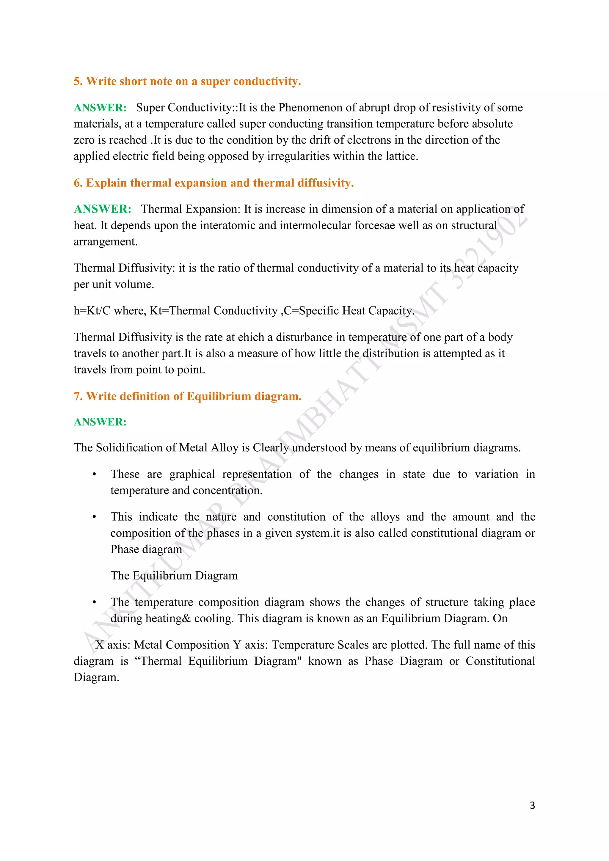 3
5. Write short note on a super conductivity.
ANSWER: Super Conductivity::It is the Phenomenon of abrupt drop of resistivity of some
materials, at a temperature called super conducting transition temperature before absolute
zero is reached .It is due to the condition by the drift of electrons in the direction of the
applied electric field being opposed by irregularities within the lattice.
6. Explain thermal expansion and thermal diffusivity.
ANSWER: Thermal Expansion: It is increase in dimension of a material on application of
heat. It depends upon the interatomic and intermolecular forcesae well as on structural
arrangement.
Thermal Diffusivity: it is the ratio of thermal conductivity of a material to its heat capacity
per unit volume.
h=Kt/C where, Kt=Thermal Conductivity ,C=Specific Heat Capacity.
Thermal Diffusivity is the rate at ehich a disturbance in temperature of one part of a body
travels to another part.It is also a measure of how little the distribution is attempted as it
travels from point to point.
7. Write definition of Equilibrium diagram.
ANSWER:
The Solidification of Metal Alloy is Clearly understood by means of equilibrium diagrams.
• These are graphical representation of the changes in state due to variation in
temperature and concentration.
• This indicate the nature and constitution of the alloys and the amount and the
composition of the phases in a given system.it is also called constitutional diagram or
Phase diagram
The Equilibrium Diagram
• The temperature composition diagram shows the changes of structure taking place
during heating& cooling. This diagram is known as an Equilibrium Diagram. On
X axis: Metal Composition Y axis: Temperature Scales are plotted. The full name of this
diagram is “Thermal Equilibrium Diagram" known as Phase Diagram or Constitutional
Diagram.
 