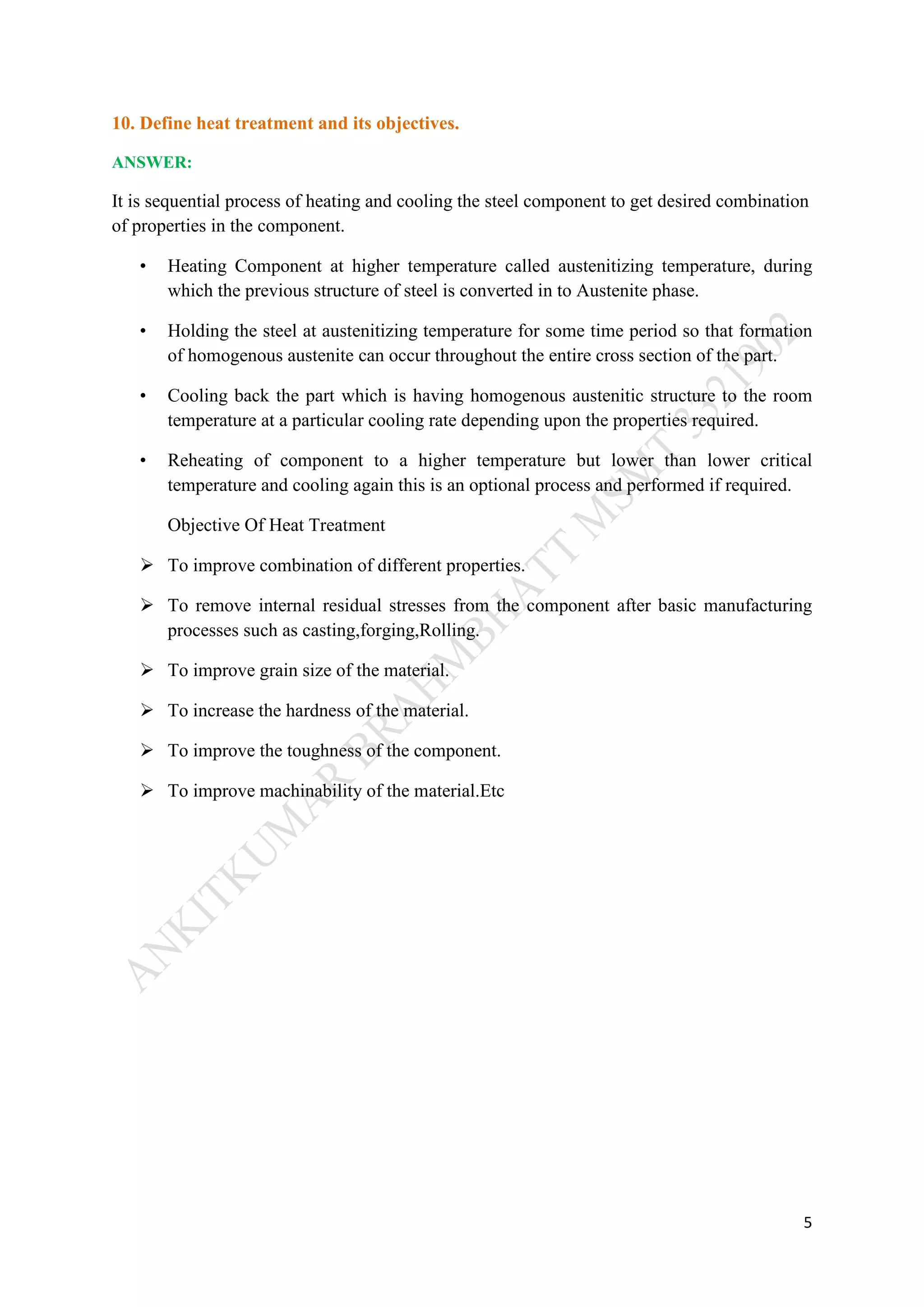5
10. Define heat treatment and its objectives.
ANSWER:
It is sequential process of heating and cooling the steel component to get desired combination
of properties in the component.
• Heating Component at higher temperature called austenitizing temperature, during
which the previous structure of steel is converted in to Austenite phase.
• Holding the steel at austenitizing temperature for some time period so that formation
of homogenous austenite can occur throughout the entire cross section of the part.
• Cooling back the part which is having homogenous austenitic structure to the room
temperature at a particular cooling rate depending upon the properties required.
• Reheating of component to a higher temperature but lower than lower critical
temperature and cooling again this is an optional process and performed if required.
Objective Of Heat Treatment
 To improve combination of different properties.
 To remove internal residual stresses from the component after basic manufacturing
processes such as casting,forging,Rolling.
 To improve grain size of the material.
 To increase the hardness of the material.
 To improve the toughness of the component.
 To improve machinability of the material.Etc
 
