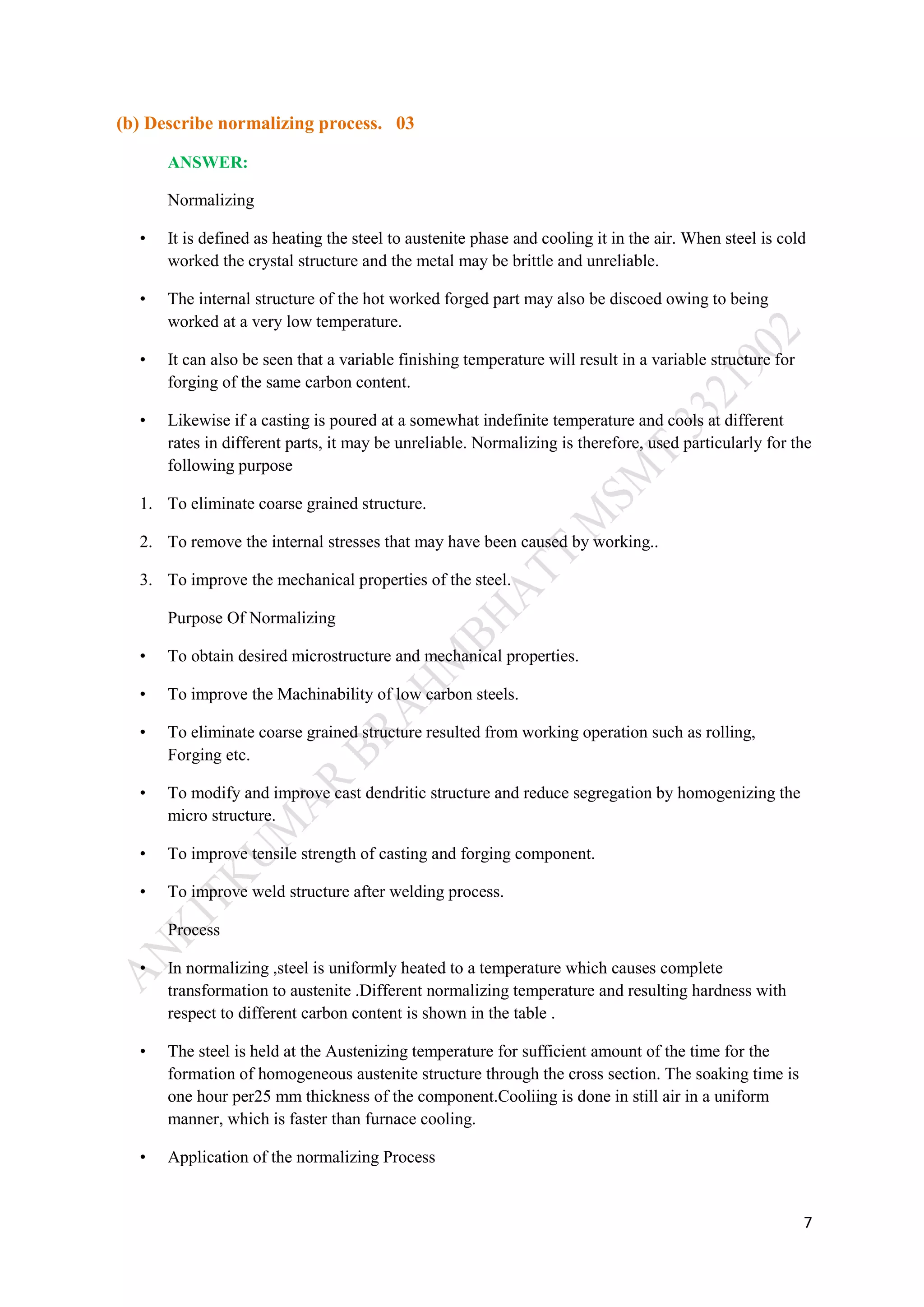 7
(b) Describe normalizing process. 03
ANSWER:
Normalizing
• It is defined as heating the steel to austenite phase and cooling it in the air. When steel is cold
worked the crystal structure and the metal may be brittle and unreliable.
• The internal structure of the hot worked forged part may also be discoed owing to being
worked at a very low temperature.
• It can also be seen that a variable finishing temperature will result in a variable structure for
forging of the same carbon content.
• Likewise if a casting is poured at a somewhat indefinite temperature and cools at different
rates in different parts, it may be unreliable. Normalizing is therefore, used particularly for the
following purpose
1. To eliminate coarse grained structure.
2. To remove the internal stresses that may have been caused by working..
3. To improve the mechanical properties of the steel.
Purpose Of Normalizing
• To obtain desired microstructure and mechanical properties.
• To improve the Machinability of low carbon steels.
• To eliminate coarse grained structure resulted from working operation such as rolling,
Forging etc.
• To modify and improve cast dendritic structure and reduce segregation by homogenizing the
micro structure.
• To improve tensile strength of casting and forging component.
• To improve weld structure after welding process.
Process
• In normalizing ,steel is uniformly heated to a temperature which causes complete
transformation to austenite .Different normalizing temperature and resulting hardness with
respect to different carbon content is shown in the table .
• The steel is held at the Austenizing temperature for sufficient amount of the time for the
formation of homogeneous austenite structure through the cross section. The soaking time is
one hour per25 mm thickness of the component.Cooliing is done in still air in a uniform
manner, which is faster than furnace cooling.
• Application of the normalizing Process
 