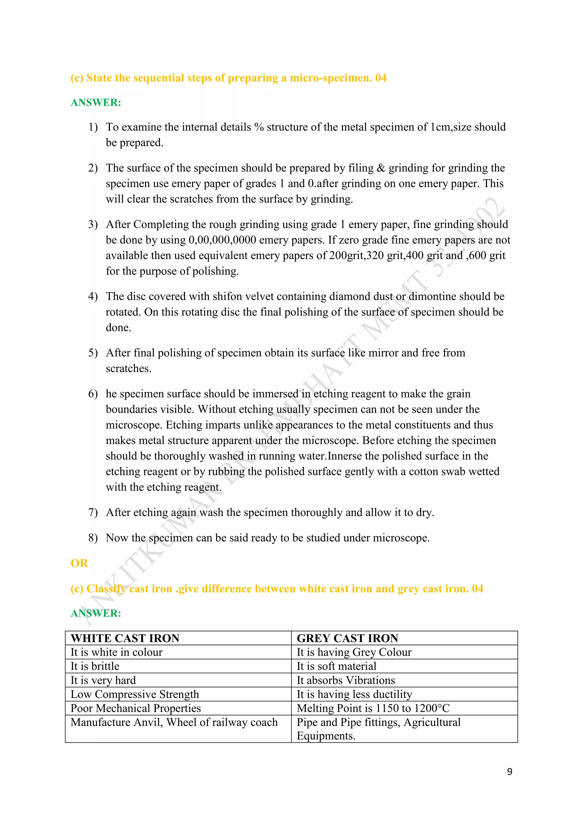 9
(c) State the sequential steps of preparing a micro-specimen. 04
ANSWER:
1) To examine the internal details % structure of the metal specimen of 1cm,size should
be prepared.
2) The surface of the specimen should be prepared by filing & grinding for grinding the
specimen use emery paper of grades 1 and 0.after grinding on one emery paper. This
will clear the scratches from the surface by grinding.
3) After Completing the rough grinding using grade 1 emery paper, fine grinding should
be done by using 0,00,000,0000 emery papers. If zero grade fine emery papers are not
available then used equivalent emery papers of 200grit,320 grit,400 grit and ,600 grit
for the purpose of polishing.
4) The disc covered with shifon velvet containing diamond dust or dimontine should be
rotated. On this rotating disc the final polishing of the surface of specimen should be
done.
5) After final polishing of specimen obtain its surface like mirror and free from
scratches.
6) he specimen surface should be immersed in etching reagent to make the grain
boundaries visible. Without etching usually specimen can not be seen under the
microscope. Etching imparts unlike appearances to the metal constituents and thus
makes metal structure apparent under the microscope. Before etching the specimen
should be thoroughly washed in running water.Innerse the polished surface in the
etching reagent or by rubbing the polished surface gently with a cotton swab wetted
with the etching reagent.
7) After etching again wash the specimen thoroughly and allow it to dry.
8) Now the specimen can be said ready to be studied under microscope.
OR
(c) Classify cast iron .give difference between white cast iron and grey cast iron. 04
ANSWER:
WHITE CAST IRON GREY CAST IRON
It is white in colour It is having Grey Colour
It is brittle It is soft material
It is very hard It absorbs Vibrations
Low Compressive Strength It is having less ductility
Poor Mechanical Properties Melting Point is 1150 to 1200°C
Manufacture Anvil, Wheel of railway coach Pipe and Pipe fittings, Agricultural
Equipments.
 