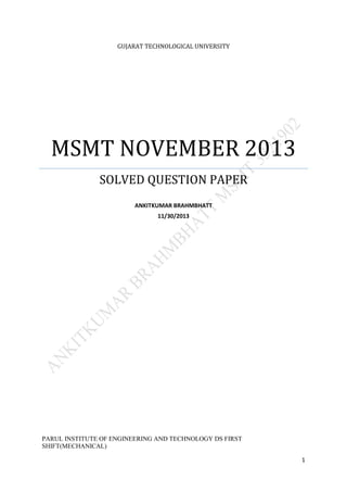 1
GUJARAT TECHNOLOGICAL UNIVERSITY
MSMT NOVEMBER 2013
SOLVED QUESTION PAPER
ANKITKUMAR BRAHMBHATT
11/30/2013
PARUL INSTITUTE OF ENGINEERING AND TECHNOLOGY DS FIRST
SHIFT(MECHANICAL)
 