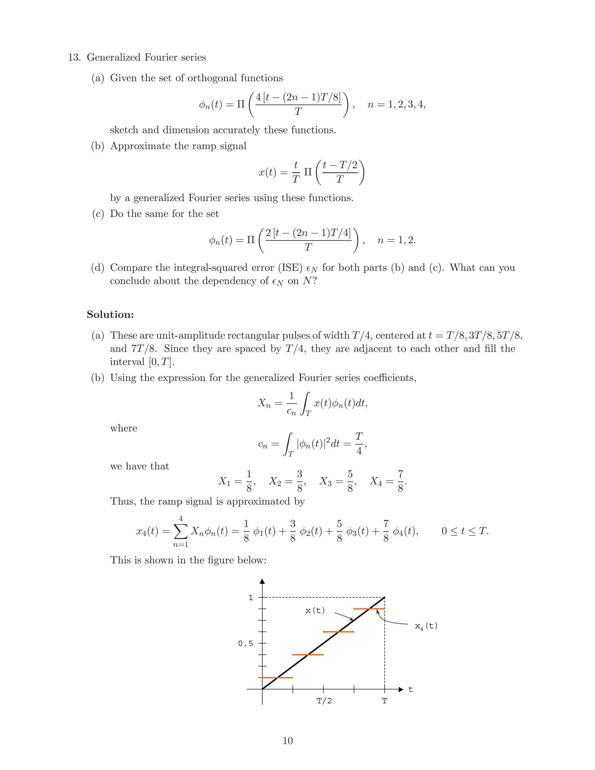 13. Generalized Fourier series
(a) Given the set of orthogonal functions
φn(t) = Π
4 [t − (2n − 1)T/8]
T
, n = 1, 2, 3, 4,
sketch and dimension accurately these functions.
(b) Approximate the ramp signal
x(t) =
t
T
Π
t − T/2
T
by a generalized Fourier series using these functions.
(c) Do the same for the set
φn(t) = Π
2 [t − (2n − 1)T/4]
T
, n = 1, 2.
(d) Compare the integral-squared error (ISE) N for both parts (b) and (c). What can you
conclude about the dependency of N on N?
Solution:
(a) These are unit-amplitude rectangular pulses of width T/4, centered at t = T/8, 3T/8, 5T/8,
and 7T/8. Since they are spaced by T/4, they are adjacent to each other and ﬁll the
interval [0, T].
(b) Using the expression for the generalized Fourier series coeﬃcients,
Xn =
1
cn T
x(t)φn(t)dt,
where
cn =
T
|φn(t)|2
dt =
T
4
,
we have that
X1 =
1
8
, X2 =
3
8
, X3 =
5
8
, X4 =
7
8
.
Thus, the ramp signal is approximated by
x4(t) =
4
n=1
Xnφn(t) =
1
8
φ1(t) +
3
8
φ2(t) +
5
8
φ3(t) +
7
8
φ4(t), 0 ≤ t ≤ T.
This is shown in the ﬁgure below:
T
1
t
x4(t)
x(t)
0.5
T/2
10
 