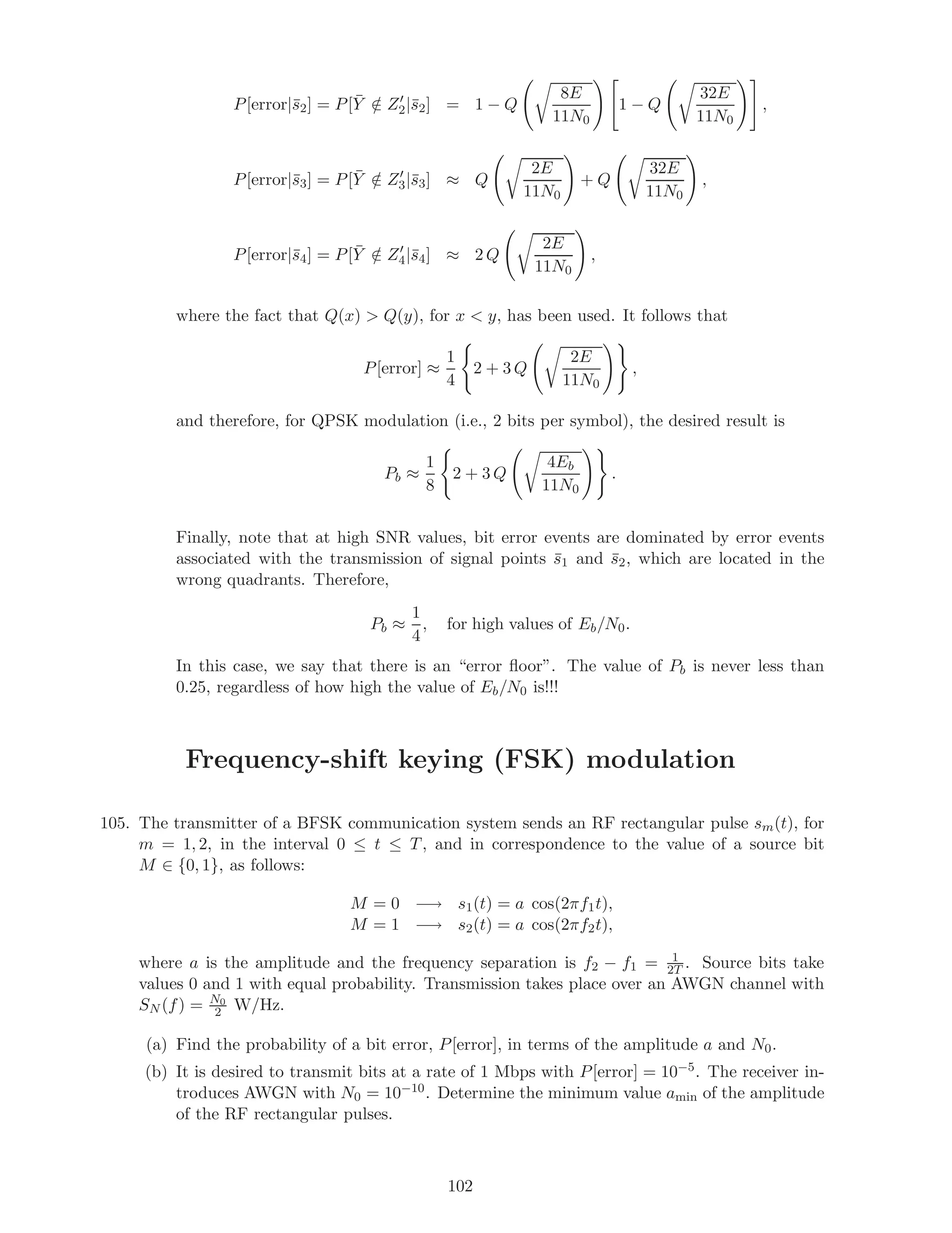P[error|¯s2] = P[ ¯Y /∈ Z2|¯s2] = 1 − Q
8E
11N0
1 − Q
32E
11N0
,
P[error|¯s3] = P[ ¯Y /∈ Z3|¯s3] ≈ Q
2E
11N0
+ Q
32E
11N0
,
P[error|¯s4] = P[ ¯Y /∈ Z4|¯s4] ≈ 2 Q
2E
11N0
,
where the fact that Q(x)  Q(y), for x  y, has been used. It follows that
P[error] ≈
1
4
2 + 3 Q
2E
11N0
,
and therefore, for QPSK modulation (i.e., 2 bits per symbol), the desired result is
Pb ≈
1
8
2 + 3 Q
4Eb
11N0
.
Finally, note that at high SNR values, bit error events are dominated by error events
associated with the transmission of signal points ¯s1 and ¯s2, which are located in the
wrong quadrants. Therefore,
Pb ≈
1
4
, for high values of Eb/N0.
In this case, we say that there is an “error ﬂoor”. The value of Pb is never less than
0.25, regardless of how high the value of Eb/N0 is!!!
Frequency-shift keying (FSK) modulation
105. The transmitter of a BFSK communication system sends an RF rectangular pulse sm(t), for
m = 1, 2, in the interval 0 ≤ t ≤ T, and in correspondence to the value of a source bit
M ∈ {0, 1}, as follows:
M = 0 −→ s1(t) = a cos(2πf1t),
M = 1 −→ s2(t) = a cos(2πf2t),
where a is the amplitude and the frequency separation is f2 − f1 = 1
2T . Source bits take
values 0 and 1 with equal probability. Transmission takes place over an AWGN channel with
SN (f) = N0
2 W/Hz.
(a) Find the probability of a bit error, P[error], in terms of the amplitude a and N0.
(b) It is desired to transmit bits at a rate of 1 Mbps with P[error] = 10−5. The receiver in-
troduces AWGN with N0 = 10−10. Determine the minimum value amin of the amplitude
of the RF rectangular pulses.
102
 