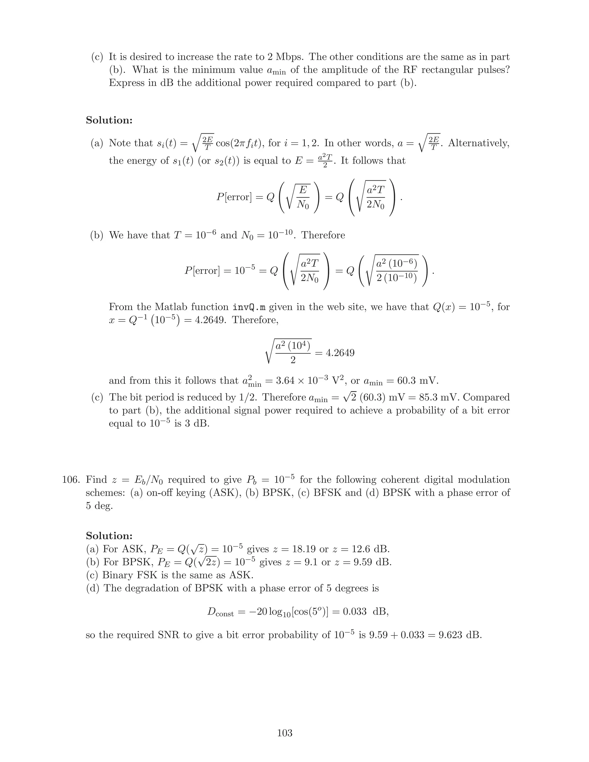 (c) It is desired to increase the rate to 2 Mbps. The other conditions are the same as in part
(b). What is the minimum value amin of the amplitude of the RF rectangular pulses?
Express in dB the additional power required compared to part (b).
Solution:
(a) Note that si(t) = 2E
T cos(2πfit), for i = 1, 2. In other words, a = 2E
T . Alternatively,
the energy of s1(t) (or s2(t)) is equal to E = a2T
2 . It follows that
P[error] = Q
E
N0
= Q

 a2T
2N0

 .
(b) We have that T = 10−6 and N0 = 10−10. Therefore
P[error] = 10−5
= Q

 a2T
2N0

 = Q
a2 (10−6)
2 (10−10)
.
From the Matlab function invQ.m given in the web site, we have that Q(x) = 10−5, for
x = Q−1 10−5 = 4.2649. Therefore,
a2 (104)
2
= 4.2649
and from this it follows that a2
min = 3.64 × 10−3 V2, or amin = 60.3 mV.
(c) The bit period is reduced by 1/2. Therefore amin =
√
2 (60.3) mV = 85.3 mV. Compared
to part (b), the additional signal power required to achieve a probability of a bit error
equal to 10−5 is 3 dB.
106. Find z = Eb/N0 required to give Pb = 10−5 for the following coherent digital modulation
schemes: (a) on-oﬀ keying (ASK), (b) BPSK, (c) BFSK and (d) BPSK with a phase error of
5 deg.
Solution:
(a) For ASK, PE = Q(
√
z) = 10−5 gives z = 18.19 or z = 12.6 dB.
(b) For BPSK, PE = Q(
√
2z) = 10−5 gives z = 9.1 or z = 9.59 dB.
(c) Binary FSK is the same as ASK.
(d) The degradation of BPSK with a phase error of 5 degrees is
Dconst = −20 log10[cos(5o
)] = 0.033 dB,
so the required SNR to give a bit error probability of 10−5 is 9.59 + 0.033 = 9.623 dB.
103
 