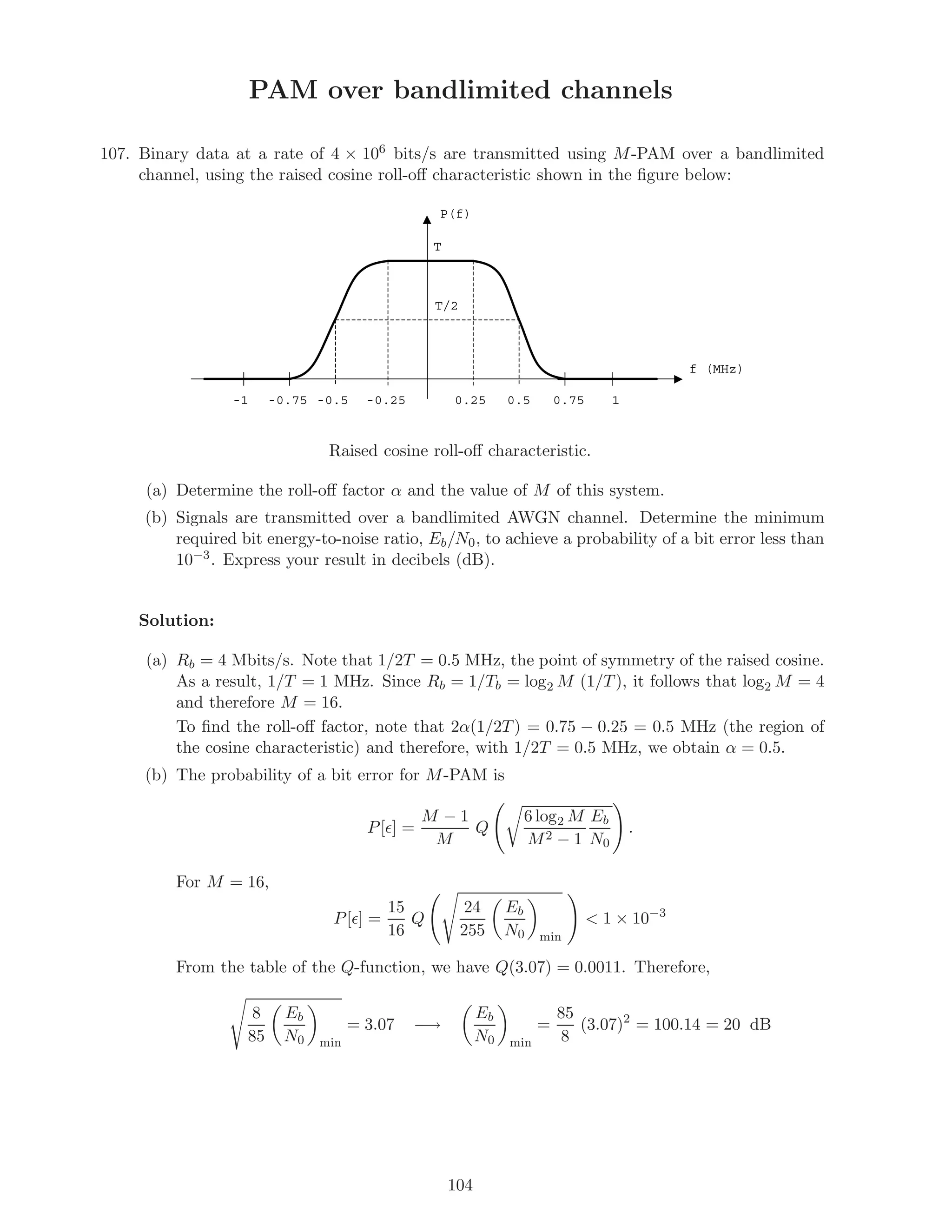 PAM over bandlimited channels
107. Binary data at a rate of 4 × 106 bits/s are transmitted using M-PAM over a bandlimited
channel, using the raised cosine roll-oﬀ characteristic shown in the ﬁgure below:
P(f)
f (MHz)
10.750.50.25-0.25-0.5-0.75-1
T
T/2
Raised cosine roll-oﬀ characteristic.
(a) Determine the roll-oﬀ factor α and the value of M of this system.
(b) Signals are transmitted over a bandlimited AWGN channel. Determine the minimum
required bit energy-to-noise ratio, Eb/N0, to achieve a probability of a bit error less than
10−3. Express your result in decibels (dB).
Solution:
(a) Rb = 4 Mbits/s. Note that 1/2T = 0.5 MHz, the point of symmetry of the raised cosine.
As a result, 1/T = 1 MHz. Since Rb = 1/Tb = log2 M (1/T), it follows that log2 M = 4
and therefore M = 16.
To ﬁnd the roll-oﬀ factor, note that 2α(1/2T) = 0.75 − 0.25 = 0.5 MHz (the region of
the cosine characteristic) and therefore, with 1/2T = 0.5 MHz, we obtain α = 0.5.
(b) The probability of a bit error for M-PAM is
P[ ] =
M − 1
M
Q
6 log2 M
M2 − 1
Eb
N0
.
For M = 16,
P[ ] =
15
16
Q
24
255
Eb
N0 min
 1 × 10−3
From the table of the Q-function, we have Q(3.07) = 0.0011. Therefore,
8
85
Eb
N0 min
= 3.07 −→
Eb
N0 min
=
85
8
(3.07)2
= 100.14 = 20 dB
104
 