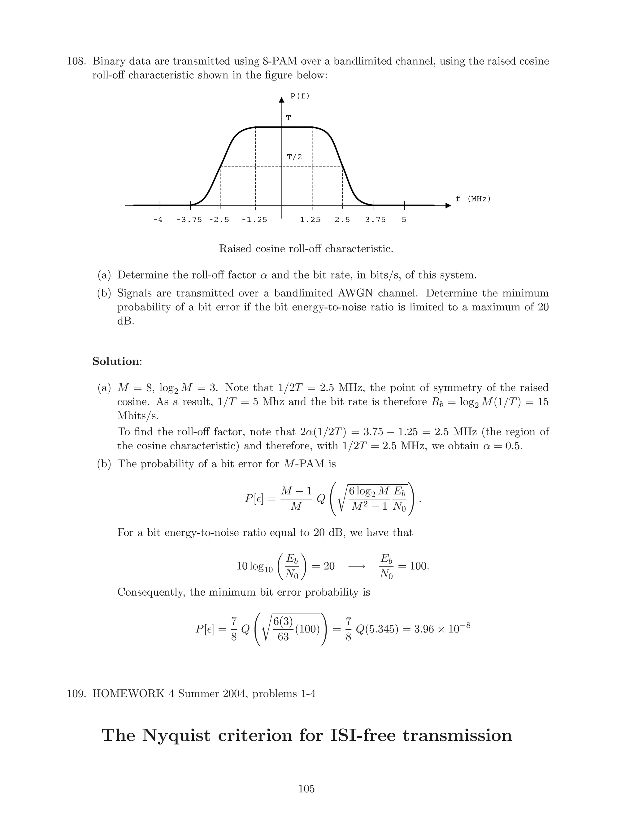 108. Binary data are transmitted using 8-PAM over a bandlimited channel, using the raised cosine
roll-oﬀ characteristic shown in the ﬁgure below:
P(f)
f (MHz)
53.752.51.25-1.25-2.5-3.75-4
T
T/2
Raised cosine roll-oﬀ characteristic.
(a) Determine the roll-oﬀ factor α and the bit rate, in bits/s, of this system.
(b) Signals are transmitted over a bandlimited AWGN channel. Determine the minimum
probability of a bit error if the bit energy-to-noise ratio is limited to a maximum of 20
dB.
Solution:
(a) M = 8, log2 M = 3. Note that 1/2T = 2.5 MHz, the point of symmetry of the raised
cosine. As a result, 1/T = 5 Mhz and the bit rate is therefore Rb = log2 M(1/T) = 15
Mbits/s.
To ﬁnd the roll-oﬀ factor, note that 2α(1/2T) = 3.75 − 1.25 = 2.5 MHz (the region of
the cosine characteristic) and therefore, with 1/2T = 2.5 MHz, we obtain α = 0.5.
(b) The probability of a bit error for M-PAM is
P[ ] =
M − 1
M
Q
6 log2 M
M2 − 1
Eb
N0
.
For a bit energy-to-noise ratio equal to 20 dB, we have that
10 log10
Eb
N0
= 20 −→
Eb
N0
= 100.
Consequently, the minimum bit error probability is
P[ ] =
7
8
Q
6(3)
63
(100) =
7
8
Q(5.345) = 3.96 × 10−8
109. HOMEWORK 4 Summer 2004, problems 1-4
The Nyquist criterion for ISI-free transmission
105
 