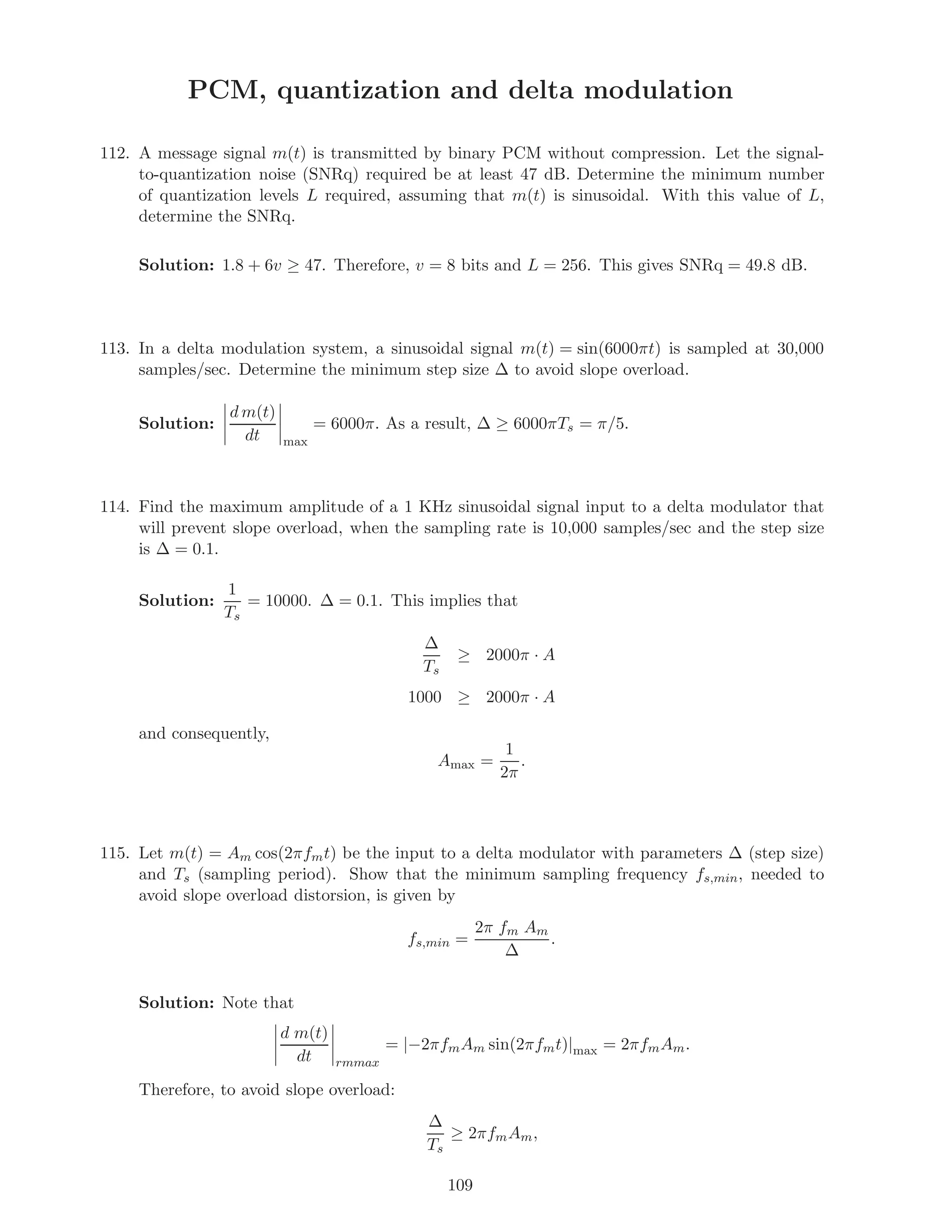 PCM, quantization and delta modulation
112. A message signal m(t) is transmitted by binary PCM without compression. Let the signal-
to-quantization noise (SNRq) required be at least 47 dB. Determine the minimum number
of quantization levels L required, assuming that m(t) is sinusoidal. With this value of L,
determine the SNRq.
Solution: 1.8 + 6v ≥ 47. Therefore, v = 8 bits and L = 256. This gives SNRq = 49.8 dB.
113. In a delta modulation system, a sinusoidal signal m(t) = sin(6000πt) is sampled at 30,000
samples/sec. Determine the minimum step size ∆ to avoid slope overload.
Solution:
d m(t)
dt max
= 6000π. As a result, ∆ ≥ 6000πTs = π/5.
114. Find the maximum amplitude of a 1 KHz sinusoidal signal input to a delta modulator that
will prevent slope overload, when the sampling rate is 10,000 samples/sec and the step size
is ∆ = 0.1.
Solution:
1
Ts
= 10000. ∆ = 0.1. This implies that
∆
Ts
≥ 2000π · A
1000 ≥ 2000π · A
and consequently,
Amax =
1
2π
.
115. Let m(t) = Am cos(2πfmt) be the input to a delta modulator with parameters ∆ (step size)
and Ts (sampling period). Show that the minimum sampling frequency fs,min, needed to
avoid slope overload distorsion, is given by
fs,min =
2π fm Am
∆
.
Solution: Note that
d m(t)
dt rmmax
= |−2πfmAm sin(2πfmt)|max = 2πfmAm.
Therefore, to avoid slope overload:
∆
Ts
≥ 2πfmAm,
109
 