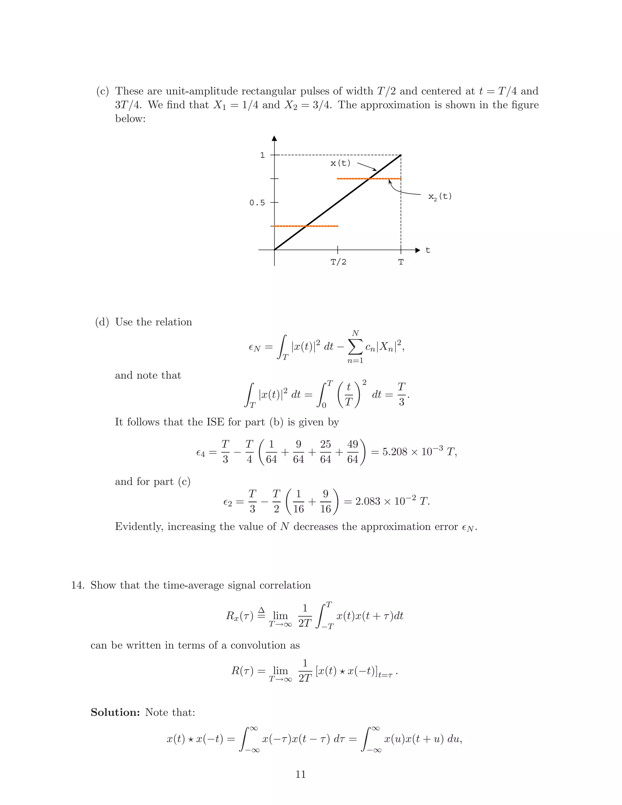 (c) These are unit-amplitude rectangular pulses of width T/2 and centered at t = T/4 and
3T/4. We ﬁnd that X1 = 1/4 and X2 = 3/4. The approximation is shown in the ﬁgure
below:
T
1
t
x2(t)
x(t)
0.5
T/2
(d) Use the relation
N =
T
|x(t)|2
dt −
N
n=1
cn|Xn|2
,
and note that
T
|x(t)|2
dt =
T
0
t
T
2
dt =
T
3
.
It follows that the ISE for part (b) is given by
4 =
T
3
−
T
4
1
64
+
9
64
+
25
64
+
49
64
= 5.208 × 10−3
T,
and for part (c)
2 =
T
3
−
T
2
1
16
+
9
16
= 2.083 × 10−2
T.
Evidently, increasing the value of N decreases the approximation error N .
14. Show that the time-average signal correlation
Rx(τ)
∆
= lim
T→∞
1
2T
T
−T
x(t)x(t + τ)dt
can be written in terms of a convolution as
R(τ) = lim
T→∞
1
2T
[x(t) x(−t)]t=τ .
Solution: Note that:
x(t) x(−t) =
∞
−∞
x(−τ)x(t − τ) dτ =
∞
−∞
x(u)x(t + u) du,
11
 