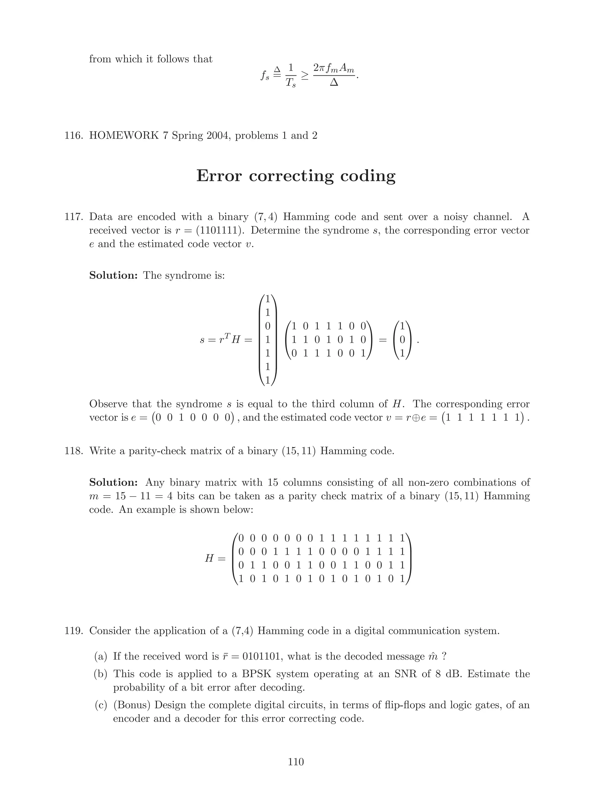from which it follows that
fs
∆
=
1
Ts
≥
2πfmAm
∆
.
116. HOMEWORK 7 Spring 2004, problems 1 and 2
Error correcting coding
117. Data are encoded with a binary (7, 4) Hamming code and sent over a noisy channel. A
received vector is r = (1101111). Determine the syndrome s, the corresponding error vector
e and the estimated code vector v.
Solution: The syndrome is:
s = rT
H =










1
1
0
1
1
1
1












1 0 1 1 1 0 0
1 1 0 1 0 1 0
0 1 1 1 0 0 1

 =


1
0
1

 .
Observe that the syndrome s is equal to the third column of H. The corresponding error
vector is e = 0 0 1 0 0 0 0 , and the estimated code vector v = r⊕e = 1 1 1 1 1 1 1 .
118. Write a parity-check matrix of a binary (15, 11) Hamming code.
Solution: Any binary matrix with 15 columns consisting of all non-zero combinations of
m = 15 − 11 = 4 bits can be taken as a parity check matrix of a binary (15, 11) Hamming
code. An example is shown below:
H =




0 0 0 0 0 0 0 1 1 1 1 1 1 1 1
0 0 0 1 1 1 1 0 0 0 0 1 1 1 1
0 1 1 0 0 1 1 0 0 1 1 0 0 1 1
1 0 1 0 1 0 1 0 1 0 1 0 1 0 1




119. Consider the application of a (7,4) Hamming code in a digital communication system.
(a) If the received word is ¯r = 0101101, what is the decoded message ˆm ?
(b) This code is applied to a BPSK system operating at an SNR of 8 dB. Estimate the
probability of a bit error after decoding.
(c) (Bonus) Design the complete digital circuits, in terms of ﬂip-ﬂops and logic gates, of an
encoder and a decoder for this error correcting code.
110
 
