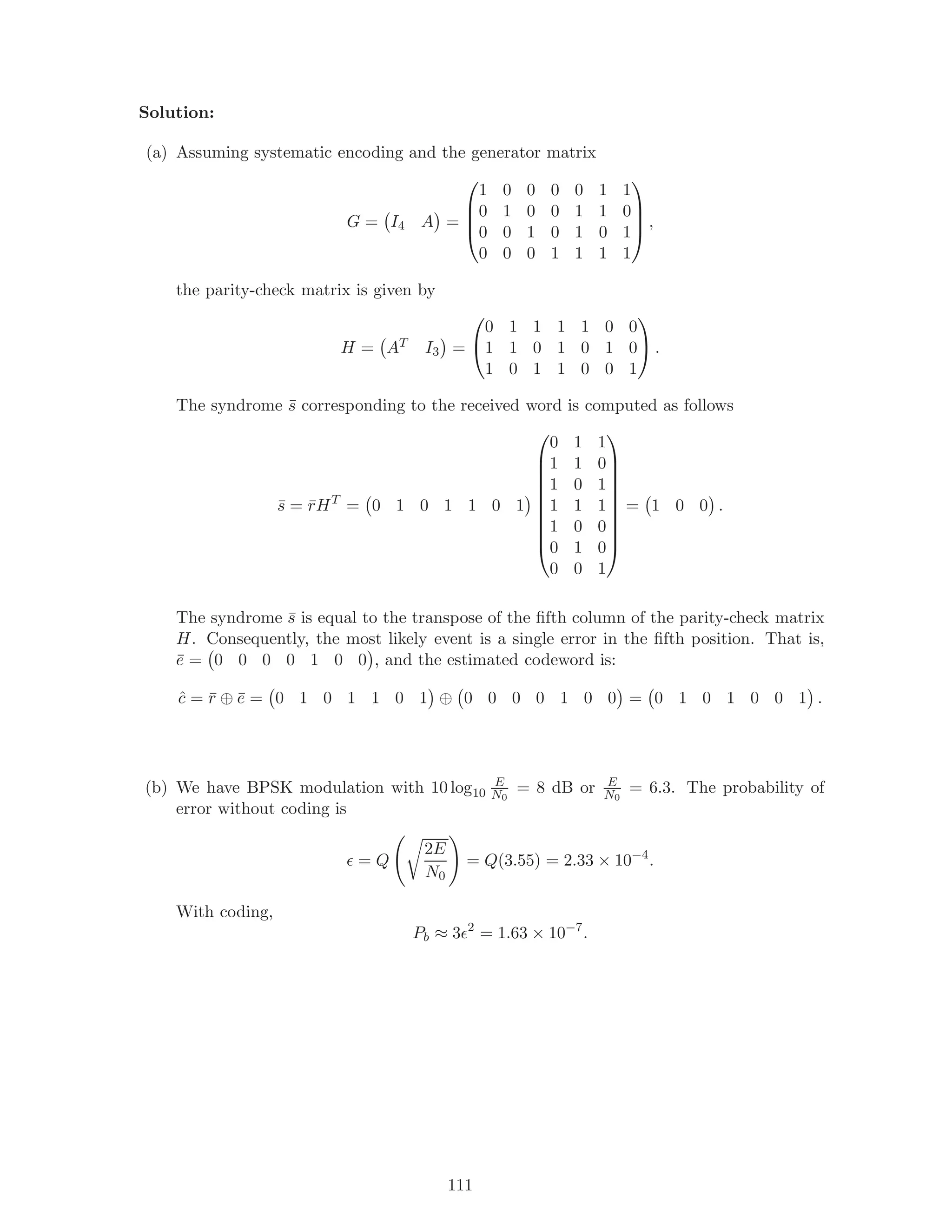 Solution:
(a) Assuming systematic encoding and the generator matrix
G = I4 A =




1 0 0 0 0 1 1
0 1 0 0 1 1 0
0 0 1 0 1 0 1
0 0 0 1 1 1 1



 ,
the parity-check matrix is given by
H = AT I3 =


0 1 1 1 1 0 0
1 1 0 1 0 1 0
1 0 1 1 0 0 1

 .
The syndrome ¯s corresponding to the received word is computed as follows
¯s = ¯rHT
= 0 1 0 1 1 0 1










0 1 1
1 1 0
1 0 1
1 1 1
1 0 0
0 1 0
0 0 1










= 1 0 0 .
The syndrome ¯s is equal to the transpose of the ﬁfth column of the parity-check matrix
H. Consequently, the most likely event is a single error in the ﬁfth position. That is,
¯e = 0 0 0 0 1 0 0 , and the estimated codeword is:
ˆc = ¯r ⊕ ¯e = 0 1 0 1 1 0 1 ⊕ 0 0 0 0 1 0 0 = 0 1 0 1 0 0 1 .
(b) We have BPSK modulation with 10 log10
E
N0
= 8 dB or E
N0
= 6.3. The probability of
error without coding is
= Q
2E
N0
= Q(3.55) = 2.33 × 10−4
.
With coding,
Pb ≈ 3 2
= 1.63 × 10−7
.
111
 