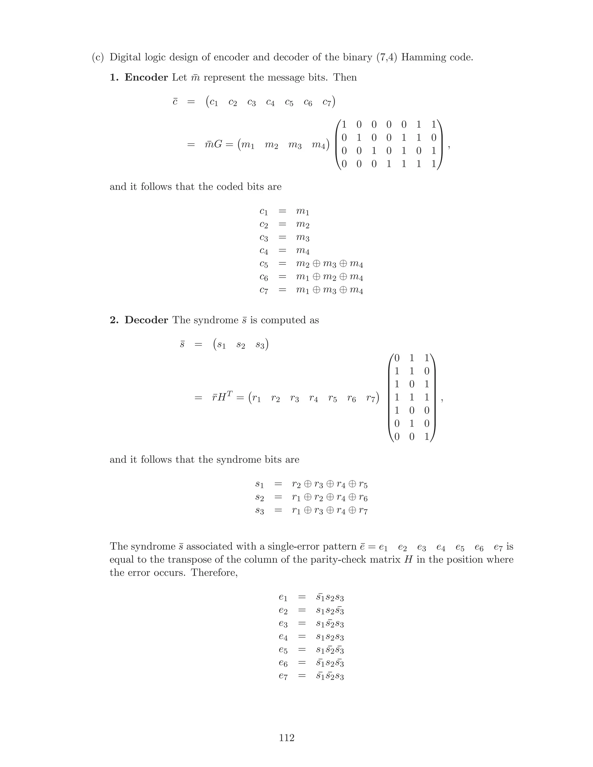(c) Digital logic design of encoder and decoder of the binary (7,4) Hamming code.
1. Encoder Let ¯m represent the message bits. Then
¯c = c1 c2 c3 c4 c5 c6 c7
= ¯mG = m1 m2 m3 m4




1 0 0 0 0 1 1
0 1 0 0 1 1 0
0 0 1 0 1 0 1
0 0 0 1 1 1 1



 ,
and it follows that the coded bits are
c1 = m1
c2 = m2
c3 = m3
c4 = m4
c5 = m2 ⊕ m3 ⊕ m4
c6 = m1 ⊕ m2 ⊕ m4
c7 = m1 ⊕ m3 ⊕ m4
2. Decoder The syndrome ¯s is computed as
¯s = s1 s2 s3
= ¯rHT
= r1 r2 r3 r4 r5 r6 r7










0 1 1
1 1 0
1 0 1
1 1 1
1 0 0
0 1 0
0 0 1










,
and it follows that the syndrome bits are
s1 = r2 ⊕ r3 ⊕ r4 ⊕ r5
s2 = r1 ⊕ r2 ⊕ r4 ⊕ r6
s3 = r1 ⊕ r3 ⊕ r4 ⊕ r7
The syndrome ¯s associated with a single-error pattern ¯e = e1 e2 e3 e4 e5 e6 e7 is
equal to the transpose of the column of the parity-check matrix H in the position where
the error occurs. Therefore,
e1 = ¯s1s2s3
e2 = s1s2 ¯s3
e3 = s1 ¯s2s3
e4 = s1s2s3
e5 = s1 ¯s2 ¯s3
e6 = ¯s1s2 ¯s3
e7 = ¯s1 ¯s2s3
112
 