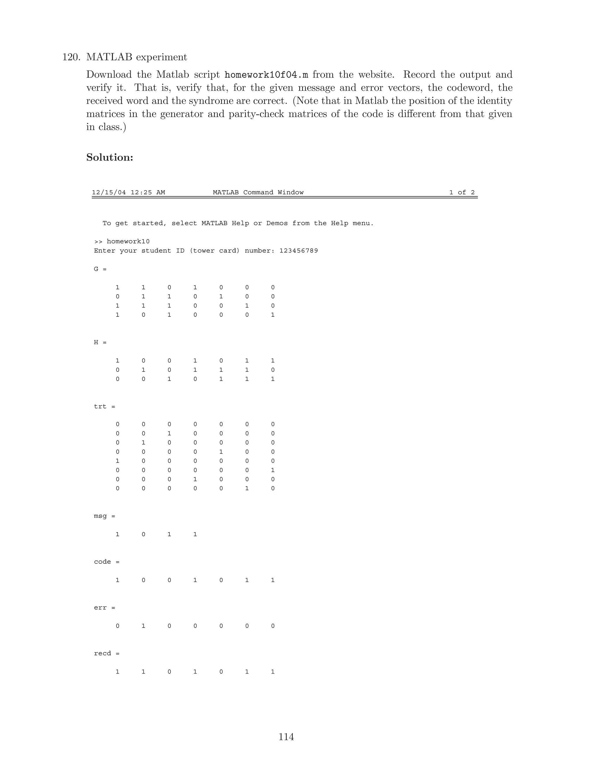 120. MATLAB experiment
Download the Matlab script homework10f04.m from the website. Record the output and
verify it. That is, verify that, for the given message and error vectors, the codeword, the
received word and the syndrome are correct. (Note that in Matlab the position of the identity
matrices in the generator and parity-check matrices of the code is diﬀerent from that given
in class.)
Solution:
12/15/04 12:25 AM MATLAB Command Window 1 of 2
To get started, select MATLAB Help or Demos from the Help menu.
 homework10
Enter your student ID (tower card) number: 123456789
G =
1 1 0 1 0 0 0
0 1 1 0 1 0 0
1 1 1 0 0 1 0
1 0 1 0 0 0 1
H =
1 0 0 1 0 1 1
0 1 0 1 1 1 0
0 0 1 0 1 1 1
trt =
0 0 0 0 0 0 0
0 0 1 0 0 0 0
0 1 0 0 0 0 0
0 0 0 0 1 0 0
1 0 0 0 0 0 0
0 0 0 0 0 0 1
0 0 0 1 0 0 0
0 0 0 0 0 1 0
msg =
1 0 1 1
code =
1 0 0 1 0 1 1
err =
0 1 0 0 0 0 0
recd =
1 1 0 1 0 1 1
114
 
