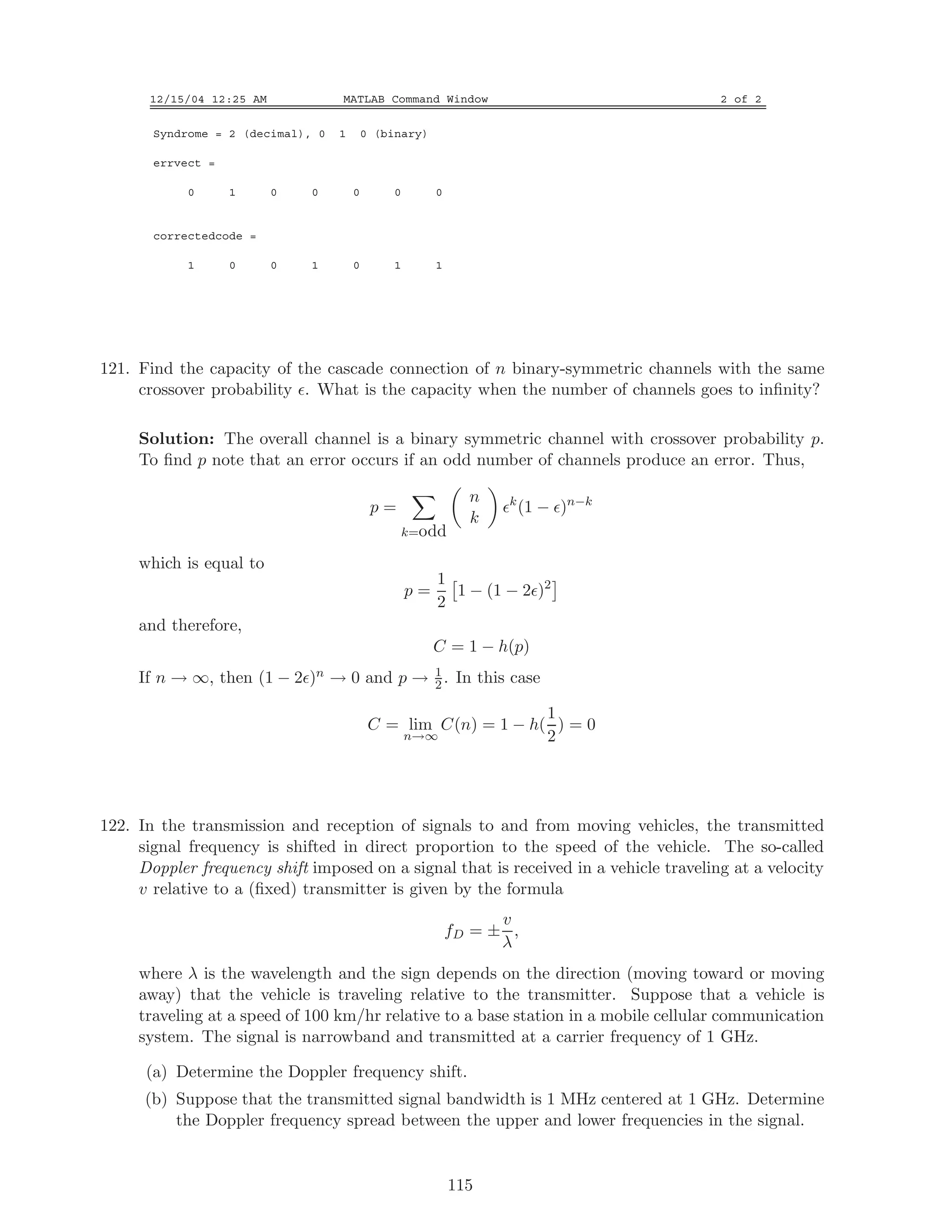 12/15/04 12:25 AM MATLAB Command Window 2 of 2
Syndrome = 2 (decimal), 0 1 0 (binary)
errvect =
0 1 0 0 0 0 0
correctedcode =
1 0 0 1 0 1 1
121. Find the capacity of the cascade connection of n binary-symmetric channels with the same
crossover probability . What is the capacity when the number of channels goes to inﬁnity?
Solution: The overall channel is a binary symmetric channel with crossover probability p.
To ﬁnd p note that an error occurs if an odd number of channels produce an error. Thus,
p =
k=odd
n
k
k
(1 − )n−k
which is equal to
p =
1
2
1 − (1 − 2 )2
and therefore,
C = 1 − h(p)
If n → ∞, then (1 − 2 )n → 0 and p → 1
2 . In this case
C = lim
n→∞
C(n) = 1 − h(
1
2
) = 0
122. In the transmission and reception of signals to and from moving vehicles, the transmitted
signal frequency is shifted in direct proportion to the speed of the vehicle. The so-called
Doppler frequency shift imposed on a signal that is received in a vehicle traveling at a velocity
v relative to a (ﬁxed) transmitter is given by the formula
fD = ±
v
λ
,
where λ is the wavelength and the sign depends on the direction (moving toward or moving
away) that the vehicle is traveling relative to the transmitter. Suppose that a vehicle is
traveling at a speed of 100 km/hr relative to a base station in a mobile cellular communication
system. The signal is narrowband and transmitted at a carrier frequency of 1 GHz.
(a) Determine the Doppler frequency shift.
(b) Suppose that the transmitted signal bandwidth is 1 MHz centered at 1 GHz. Determine
the Doppler frequency spread between the upper and lower frequencies in the signal.
115
 