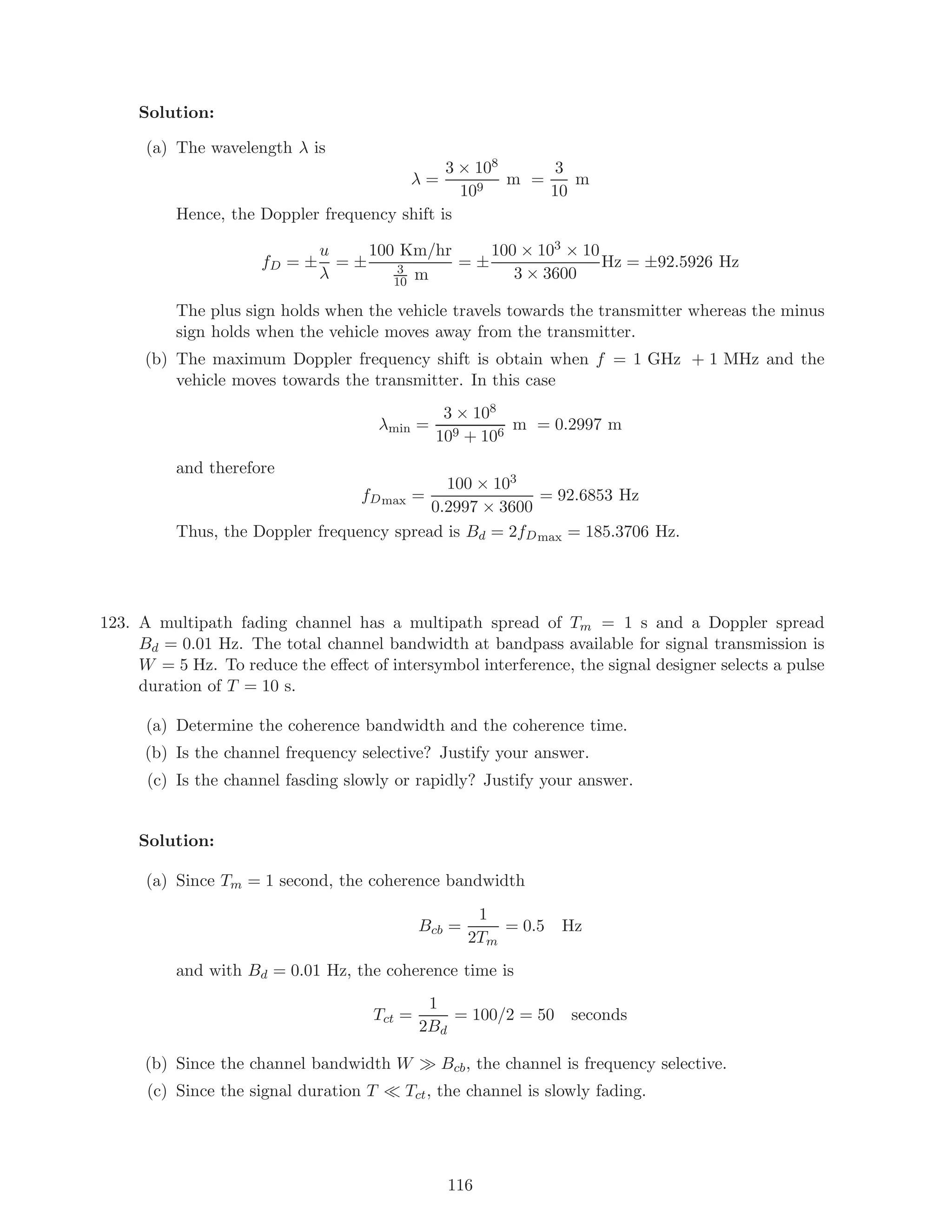 Solution:
(a) The wavelength λ is
λ =
3 × 108
109
m =
3
10
m
Hence, the Doppler frequency shift is
fD = ±
u
λ
= ±
100 Km/hr
3
10 m
= ±
100 × 103 × 10
3 × 3600
Hz = ±92.5926 Hz
The plus sign holds when the vehicle travels towards the transmitter whereas the minus
sign holds when the vehicle moves away from the transmitter.
(b) The maximum Doppler frequency shift is obtain when f = 1 GHz + 1 MHz and the
vehicle moves towards the transmitter. In this case
λmin =
3 × 108
109 + 106
m = 0.2997 m
and therefore
fDmax =
100 × 103
0.2997 × 3600
= 92.6853 Hz
Thus, the Doppler frequency spread is Bd = 2fDmax = 185.3706 Hz.
123. A multipath fading channel has a multipath spread of Tm = 1 s and a Doppler spread
Bd = 0.01 Hz. The total channel bandwidth at bandpass available for signal transmission is
W = 5 Hz. To reduce the eﬀect of intersymbol interference, the signal designer selects a pulse
duration of T = 10 s.
(a) Determine the coherence bandwidth and the coherence time.
(b) Is the channel frequency selective? Justify your answer.
(c) Is the channel fasding slowly or rapidly? Justify your answer.
Solution:
(a) Since Tm = 1 second, the coherence bandwidth
Bcb =
1
2Tm
= 0.5 Hz
and with Bd = 0.01 Hz, the coherence time is
Tct =
1
2Bd
= 100/2 = 50 seconds
(b) Since the channel bandwidth W Bcb, the channel is frequency selective.
(c) Since the signal duration T Tct, the channel is slowly fading.
116
 
