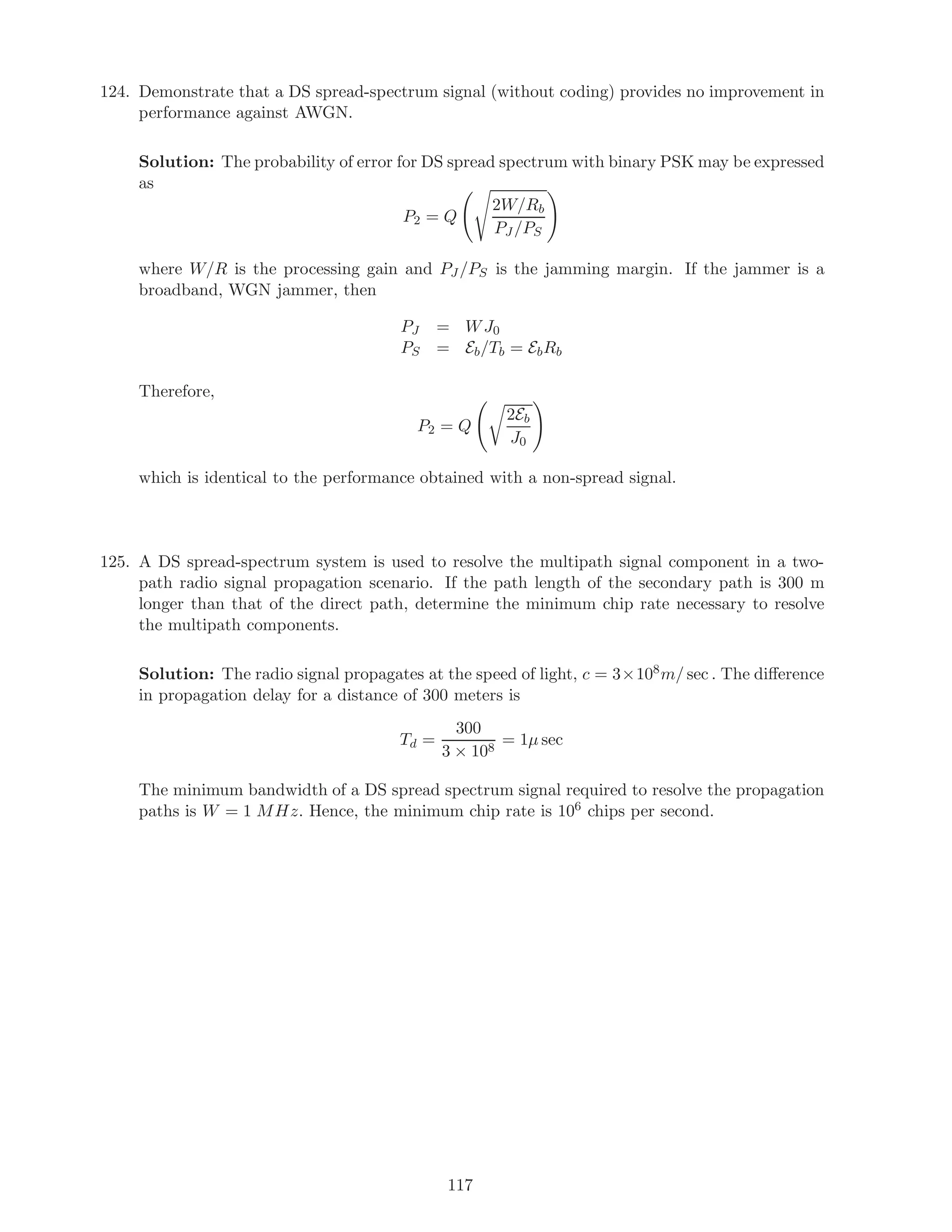 124. Demonstrate that a DS spread-spectrum signal (without coding) provides no improvement in
performance against AWGN.
Solution: The probability of error for DS spread spectrum with binary PSK may be expressed
as
P2 = Q
2W/Rb
PJ /PS
where W/R is the processing gain and PJ /PS is the jamming margin. If the jammer is a
broadband, WGN jammer, then
PJ = WJ0
PS = Eb/Tb = EbRb
Therefore,
P2 = Q
2Eb
J0
which is identical to the performance obtained with a non-spread signal.
125. A DS spread-spectrum system is used to resolve the multipath signal component in a two-
path radio signal propagation scenario. If the path length of the secondary path is 300 m
longer than that of the direct path, determine the minimum chip rate necessary to resolve
the multipath components.
Solution: The radio signal propagates at the speed of light, c = 3×108m/ sec . The diﬀerence
in propagation delay for a distance of 300 meters is
Td =
300
3 × 108
= 1µ sec
The minimum bandwidth of a DS spread spectrum signal required to resolve the propagation
paths is W = 1 MHz. Hence, the minimum chip rate is 106 chips per second.
117
 