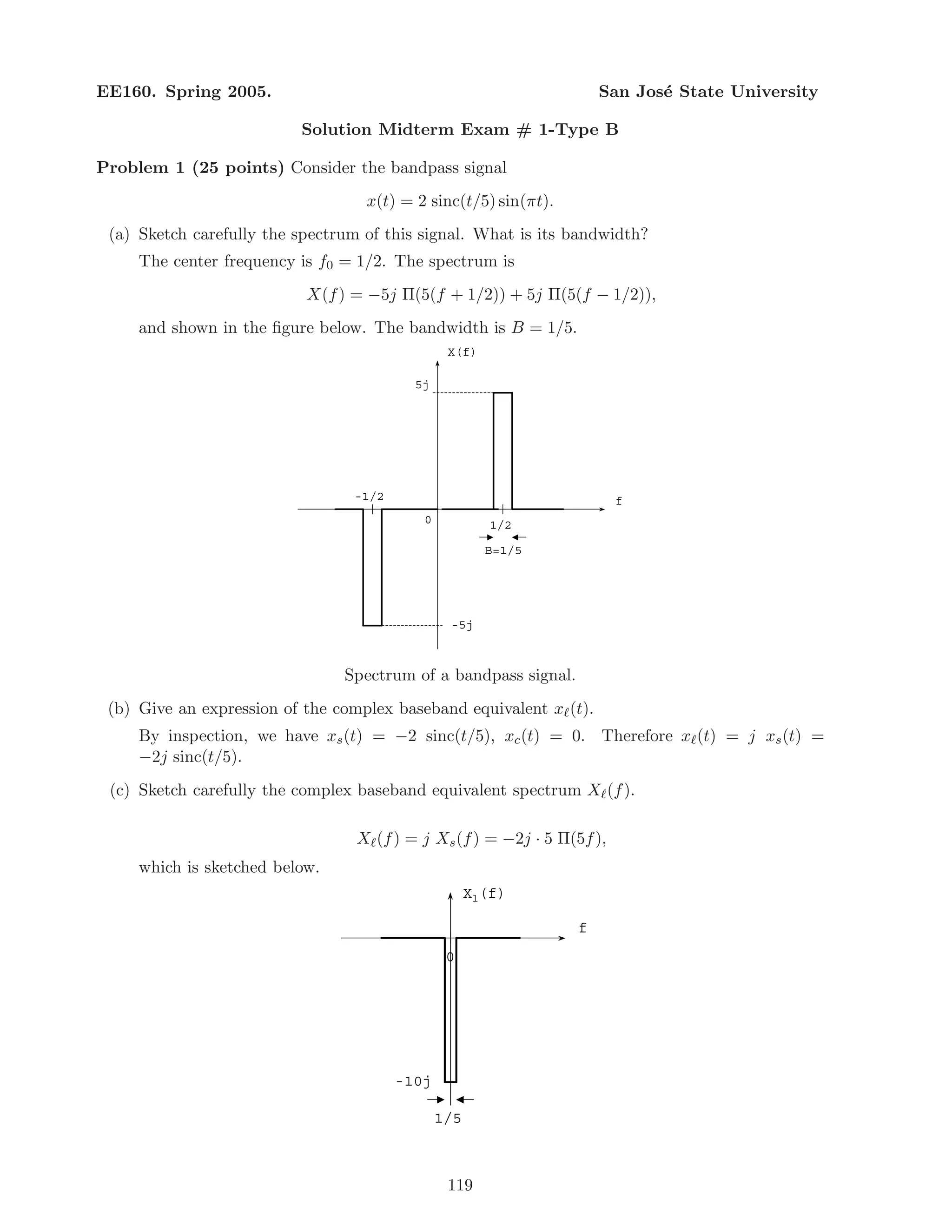 EE160. Spring 2005. San Jos´e State University
Solution Midterm Exam # 1-Type B
Problem 1 (25 points) Consider the bandpass signal
x(t) = 2 sinc(t/5) sin(πt).
(a) Sketch carefully the spectrum of this signal. What is its bandwidth?
The center frequency is f0 = 1/2. The spectrum is
X(f) = −5j Π(5(f + 1/2)) + 5j Π(5(f − 1/2)),
and shown in the ﬁgure below. The bandwidth is B = 1/5.
f
1/20
B=1/5
5j
-1/2
X(f)
-5j
Spectrum of a bandpass signal.
(b) Give an expression of the complex baseband equivalent x (t).
By inspection, we have xs(t) = −2 sinc(t/5), xc(t) = 0. Therefore x (t) = j xs(t) =
−2j sinc(t/5).
(c) Sketch carefully the complex baseband equivalent spectrum X (f).
X (f) = j Xs(f) = −2j · 5 Π(5f),
which is sketched below.
f
0
1/5
-10j
Xl(f)
119
 