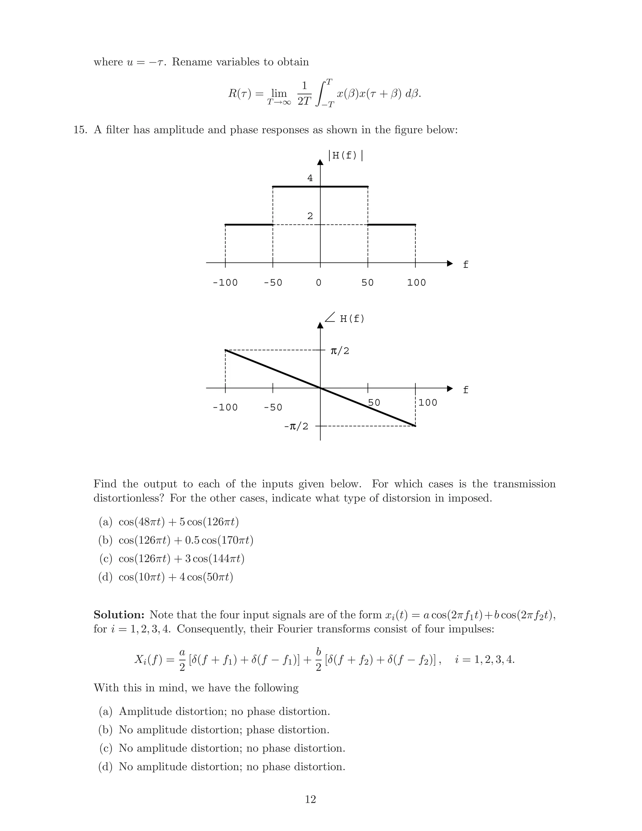 where u = −τ. Rename variables to obtain
R(τ) = lim
T→∞
1
2T
T
−T
x(β)x(τ + β) dβ.
15. A ﬁlter has amplitude and phase responses as shown in the ﬁgure below:
|H(f)|
f
0 50 100-50-100
4
2
H(f)
f
50 100-50-100
-π/2
π/2
Find the output to each of the inputs given below. For which cases is the transmission
distortionless? For the other cases, indicate what type of distorsion in imposed.
(a) cos(48πt) + 5 cos(126πt)
(b) cos(126πt) + 0.5 cos(170πt)
(c) cos(126πt) + 3 cos(144πt)
(d) cos(10πt) + 4 cos(50πt)
Solution: Note that the four input signals are of the form xi(t) = a cos(2πf1t)+b cos(2πf2t),
for i = 1, 2, 3, 4. Consequently, their Fourier transforms consist of four impulses:
Xi(f) =
a
2
[δ(f + f1) + δ(f − f1)] +
b
2
[δ(f + f2) + δ(f − f2)] , i = 1, 2, 3, 4.
With this in mind, we have the following
(a) Amplitude distortion; no phase distortion.
(b) No amplitude distortion; phase distortion.
(c) No amplitude distortion; no phase distortion.
(d) No amplitude distortion; no phase distortion.
12
 
