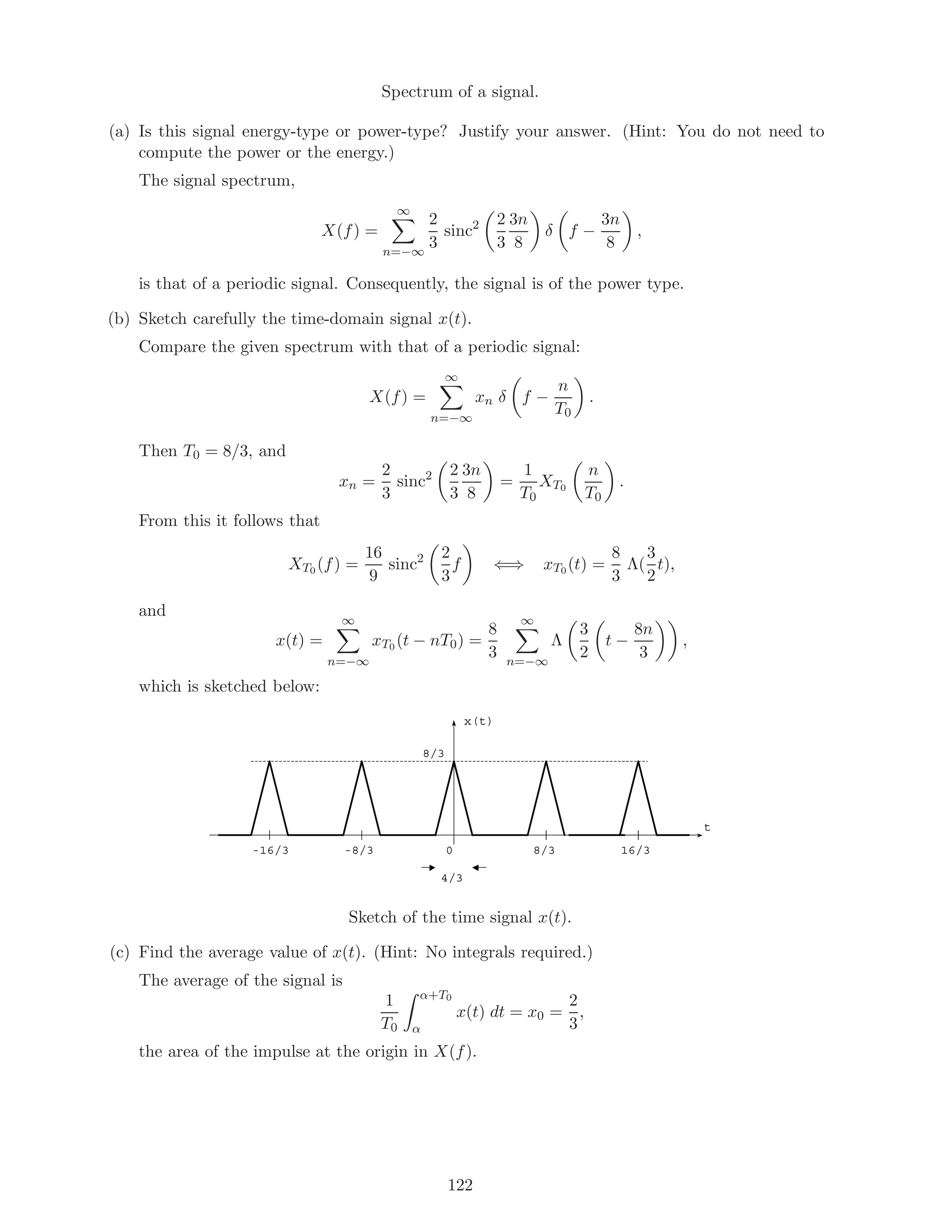 Spectrum of a signal.
(a) Is this signal energy-type or power-type? Justify your answer. (Hint: You do not need to
compute the power or the energy.)
The signal spectrum,
X(f) =
∞
n=−∞
2
3
sinc2 2
3
3n
8
δ f −
3n
8
,
is that of a periodic signal. Consequently, the signal is of the power type.
(b) Sketch carefully the time-domain signal x(t).
Compare the given spectrum with that of a periodic signal:
X(f) =
∞
n=−∞
xn δ f −
n
T0
.
Then T0 = 8/3, and
xn =
2
3
sinc2 2
3
3n
8
=
1
T0
XT0
n
T0
.
From this it follows that
XT0 (f) =
16
9
sinc2 2
3
f ⇐⇒ xT0 (t) =
8
3
Λ(
3
2
t),
and
x(t) =
∞
n=−∞
xT0 (t − nT0) =
8
3
∞
n=−∞
Λ
3
2
t −
8n
3
,
which is sketched below:
x(t)
t
8/3-8/3-16/3 0
8/3
16/3
4/3
Sketch of the time signal x(t).
(c) Find the average value of x(t). (Hint: No integrals required.)
The average of the signal is
1
T0
α+T0
α
x(t) dt = x0 =
2
3
,
the area of the impulse at the origin in X(f).
122
 