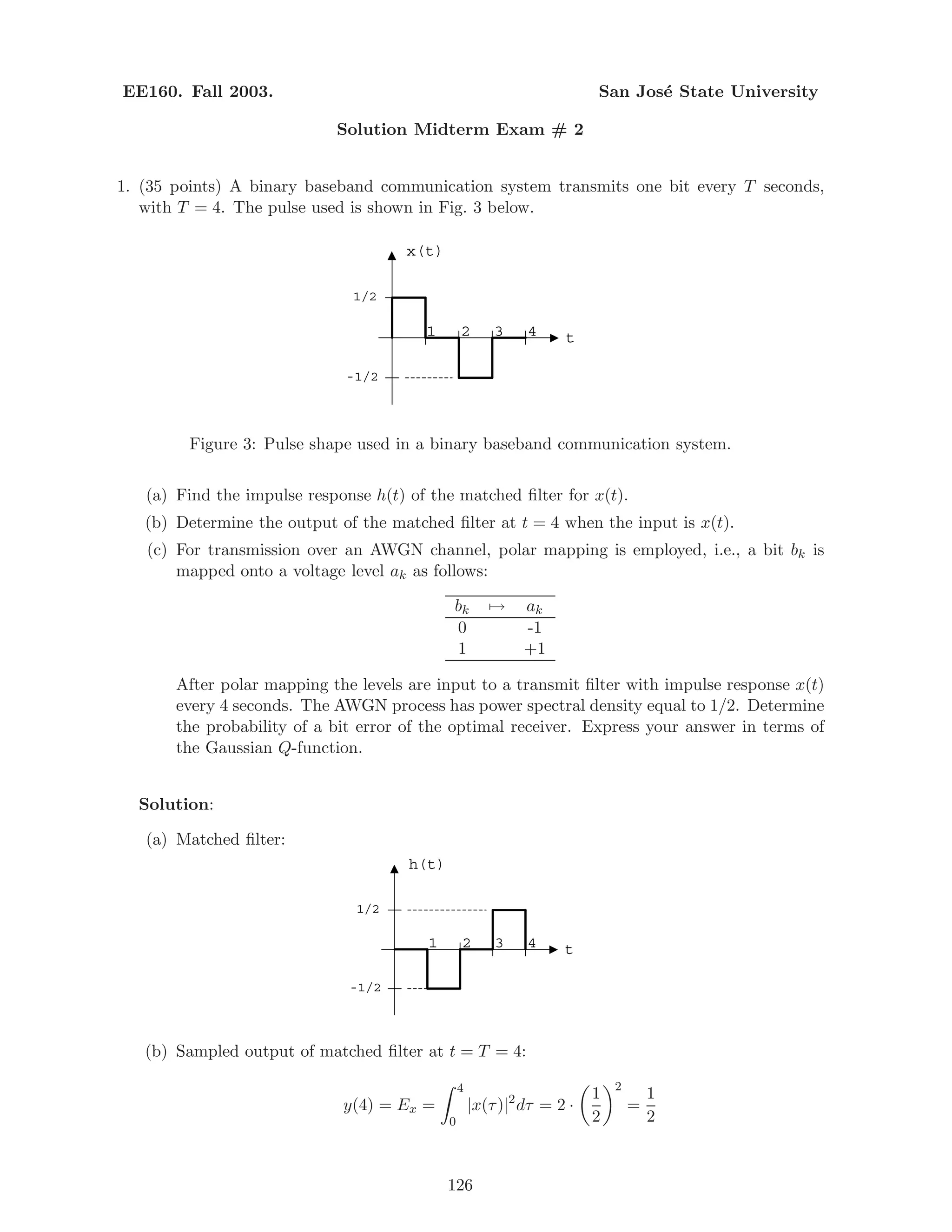 EE160. Fall 2003. San Jos´e State University
Solution Midterm Exam # 2
1. (35 points) A binary baseband communication system transmits one bit every T seconds,
with T = 4. The pulse used is shown in Fig. 3 below.
1
x(t)
t2 3 4
1/2
-1/2
Figure 3: Pulse shape used in a binary baseband communication system.
(a) Find the impulse response h(t) of the matched ﬁlter for x(t).
(b) Determine the output of the matched ﬁlter at t = 4 when the input is x(t).
(c) For transmission over an AWGN channel, polar mapping is employed, i.e., a bit bk is
mapped onto a voltage level ak as follows:
bk → ak
0 -1
1 +1
After polar mapping the levels are input to a transmit ﬁlter with impulse response x(t)
every 4 seconds. The AWGN process has power spectral density equal to 1/2. Determine
the probability of a bit error of the optimal receiver. Express your answer in terms of
the Gaussian Q-function.
Solution:
(a) Matched ﬁlter:
1
h(t)
t2 3 4
1/2
-1/2
(b) Sampled output of matched ﬁlter at t = T = 4:
y(4) = Ex =
4
0
|x(τ)|2
dτ = 2 ·
1
2
2
=
1
2
126
 