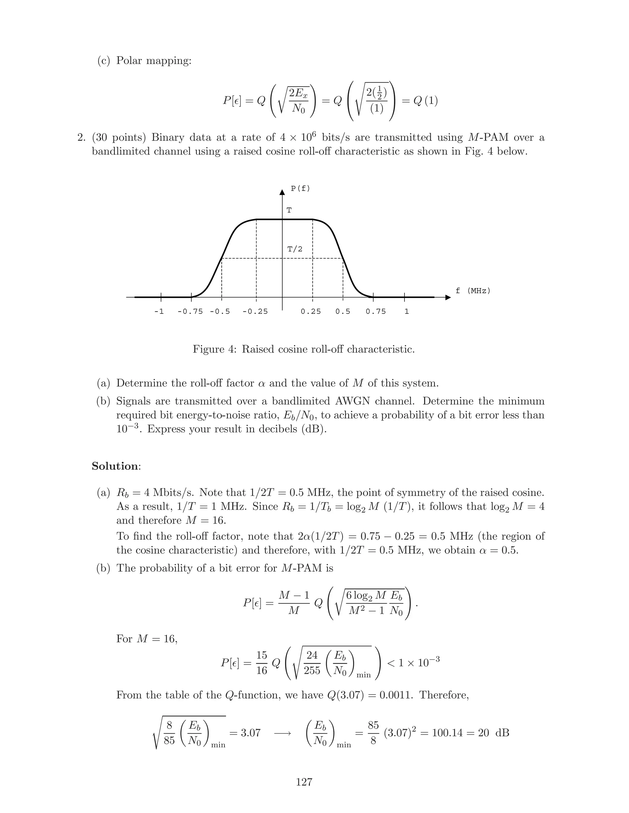 (c) Polar mapping:
P[ ] = Q
2Ex
N0
= Q


2(1
2 )
(1)

 = Q (1)
2. (30 points) Binary data at a rate of 4 × 106 bits/s are transmitted using M-PAM over a
bandlimited channel using a raised cosine roll-oﬀ characteristic as shown in Fig. 4 below.
P(f)
f (MHz)
10.750.50.25-0.25-0.5-0.75-1
T
T/2
Figure 4: Raised cosine roll-oﬀ characteristic.
(a) Determine the roll-oﬀ factor α and the value of M of this system.
(b) Signals are transmitted over a bandlimited AWGN channel. Determine the minimum
required bit energy-to-noise ratio, Eb/N0, to achieve a probability of a bit error less than
10−3. Express your result in decibels (dB).
Solution:
(a) Rb = 4 Mbits/s. Note that 1/2T = 0.5 MHz, the point of symmetry of the raised cosine.
As a result, 1/T = 1 MHz. Since Rb = 1/Tb = log2 M (1/T), it follows that log2 M = 4
and therefore M = 16.
To ﬁnd the roll-oﬀ factor, note that 2α(1/2T) = 0.75 − 0.25 = 0.5 MHz (the region of
the cosine characteristic) and therefore, with 1/2T = 0.5 MHz, we obtain α = 0.5.
(b) The probability of a bit error for M-PAM is
P[ ] =
M − 1
M
Q
6 log2 M
M2 − 1
Eb
N0
.
For M = 16,
P[ ] =
15
16
Q
24
255
Eb
N0 min
 1 × 10−3
From the table of the Q-function, we have Q(3.07) = 0.0011. Therefore,
8
85
Eb
N0 min
= 3.07 −→
Eb
N0 min
=
85
8
(3.07)2
= 100.14 = 20 dB
127
 