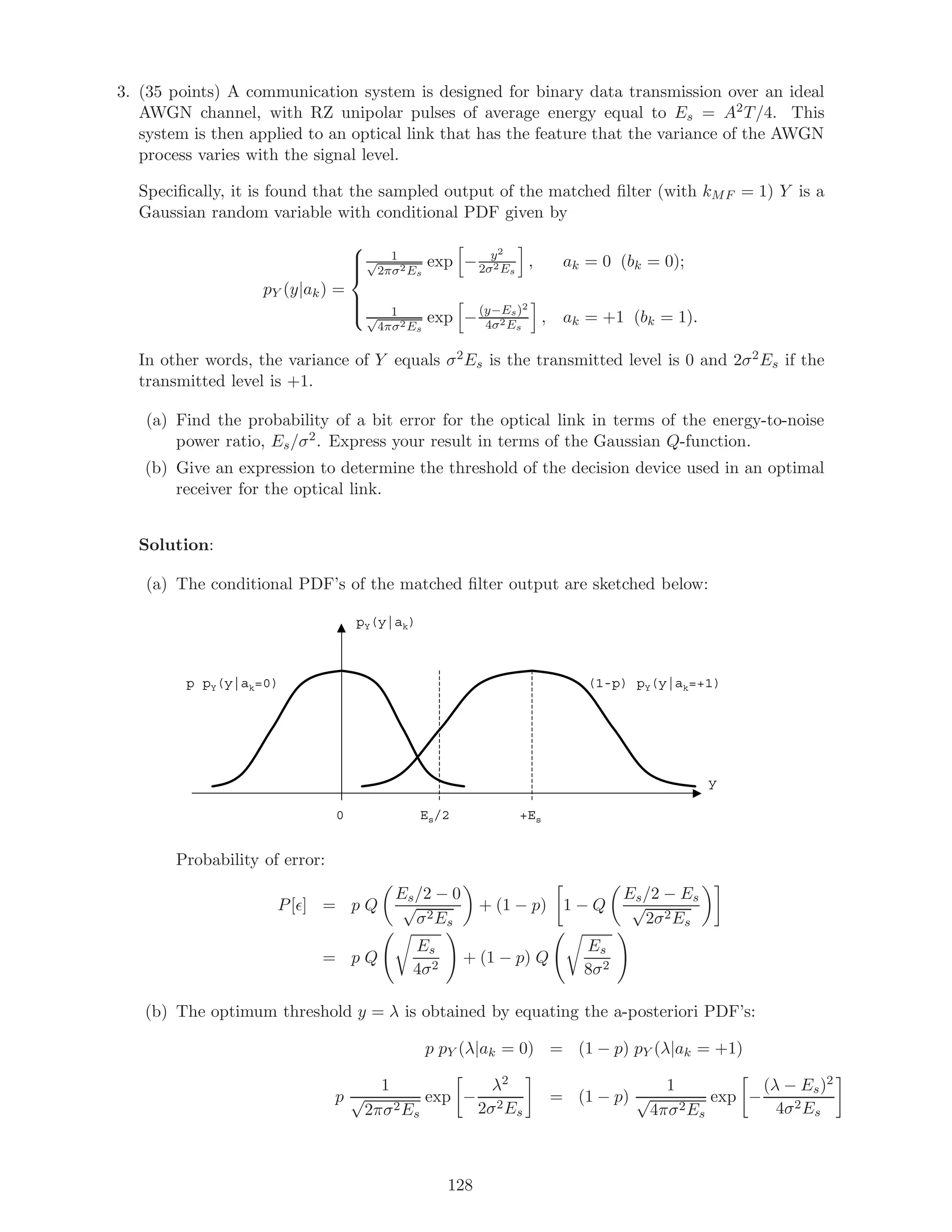 3. (35 points) A communication system is designed for binary data transmission over an ideal
AWGN channel, with RZ unipolar pulses of average energy equal to Es = A2T/4. This
system is then applied to an optical link that has the feature that the variance of the AWGN
process varies with the signal level.
Speciﬁcally, it is found that the sampled output of the matched ﬁlter (with kMF = 1) Y is a
Gaussian random variable with conditional PDF given by
pY (y|ak) =



1√
2πσ2Es
exp − y2
2σ2Es
, ak = 0 (bk = 0);
1√
4πσ2Es
exp −(y−Es)2
4σ2Es
, ak = +1 (bk = 1).
In other words, the variance of Y equals σ2Es is the transmitted level is 0 and 2σ2Es if the
transmitted level is +1.
(a) Find the probability of a bit error for the optical link in terms of the energy-to-noise
power ratio, Es/σ2. Express your result in terms of the Gaussian Q-function.
(b) Give an expression to determine the threshold of the decision device used in an optimal
receiver for the optical link.
Solution:
(a) The conditional PDF’s of the matched ﬁlter output are sketched below:
pY(y|ak)
y
+EsEs/20
p pY(y|ak=0) (1-p) pY(y|ak=+1)
Probability of error:
P[ ] = p Q
Es/2 − 0
√
σ2Es
+ (1 − p) 1 − Q
Es/2 − Es
√
2σ2Es
= p Q
Es
4σ2
+ (1 − p) Q
Es
8σ2
(b) The optimum threshold y = λ is obtained by equating the a-posteriori PDF’s:
p pY (λ|ak = 0) = (1 − p) pY (λ|ak = +1)
p
1
√
2πσ2Es
exp −
λ2
2σ2Es
= (1 − p)
1
√
4πσ2Es
exp −
(λ − Es)2
4σ2Es
128
 