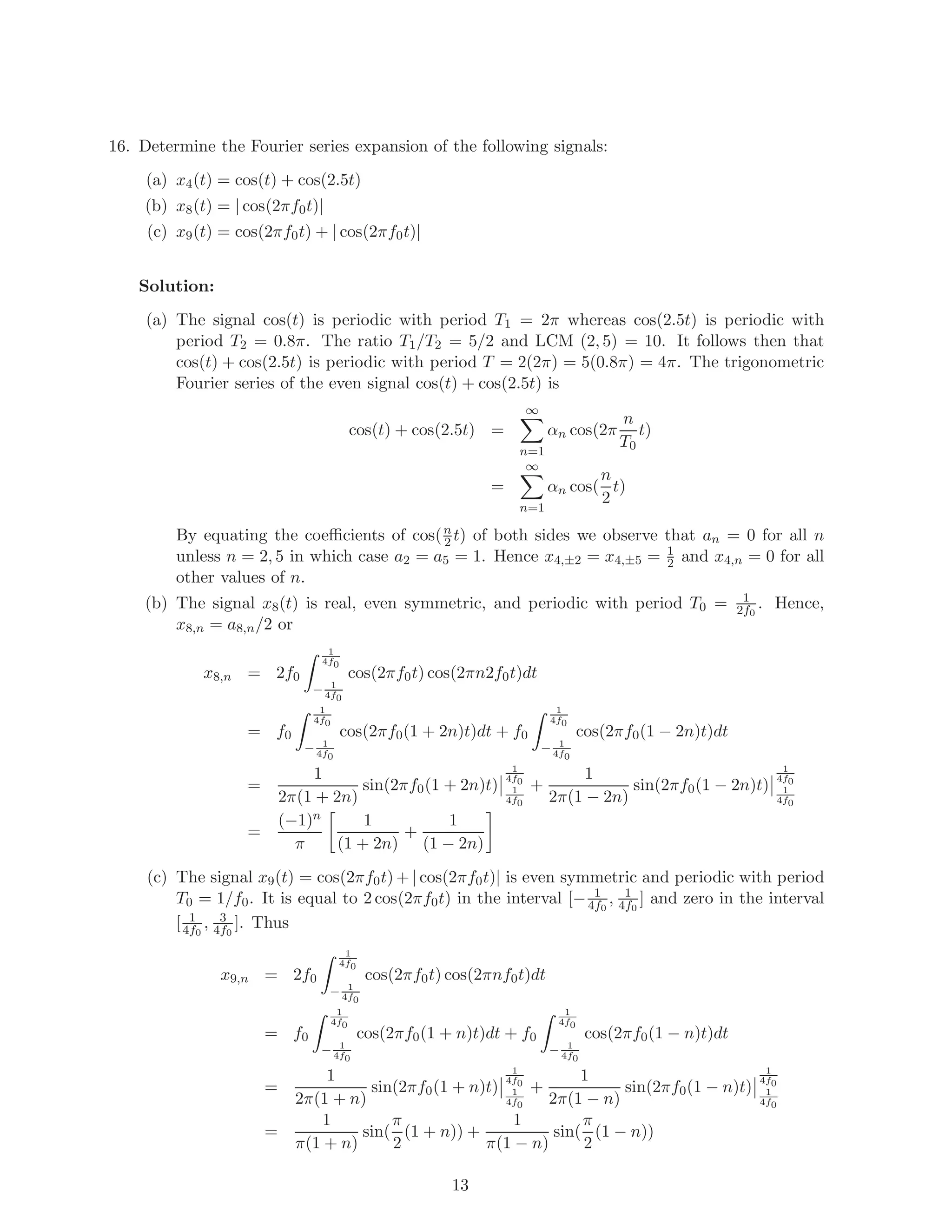 16. Determine the Fourier series expansion of the following signals:
(a) x4(t) = cos(t) + cos(2.5t)
(b) x8(t) = | cos(2πf0t)|
(c) x9(t) = cos(2πf0t) + | cos(2πf0t)|
Solution:
(a) The signal cos(t) is periodic with period T1 = 2π whereas cos(2.5t) is periodic with
period T2 = 0.8π. The ratio T1/T2 = 5/2 and LCM (2, 5) = 10. It follows then that
cos(t) + cos(2.5t) is periodic with period T = 2(2π) = 5(0.8π) = 4π. The trigonometric
Fourier series of the even signal cos(t) + cos(2.5t) is
cos(t) + cos(2.5t) =
∞
n=1
αn cos(2π
n
T0
t)
=
∞
n=1
αn cos(
n
2
t)
By equating the coeﬃcients of cos(n
2 t) of both sides we observe that an = 0 for all n
unless n = 2, 5 in which case a2 = a5 = 1. Hence x4,±2 = x4,±5 = 1
2 and x4,n = 0 for all
other values of n.
(b) The signal x8(t) is real, even symmetric, and periodic with period T0 = 1
2f0
. Hence,
x8,n = a8,n/2 or
x8,n = 2f0
1
4f0
− 1
4f0
cos(2πf0t) cos(2πn2f0t)dt
= f0
1
4f0
− 1
4f0
cos(2πf0(1 + 2n)t)dt + f0
1
4f0
− 1
4f0
cos(2πf0(1 − 2n)t)dt
=
1
2π(1 + 2n)
sin(2πf0(1 + 2n)t)
1
4f0
1
4f0
+
1
2π(1 − 2n)
sin(2πf0(1 − 2n)t)
1
4f0
1
4f0
=
(−1)n
π
1
(1 + 2n)
+
1
(1 − 2n)
(c) The signal x9(t) = cos(2πf0t) + | cos(2πf0t)| is even symmetric and periodic with period
T0 = 1/f0. It is equal to 2 cos(2πf0t) in the interval [− 1
4f0
, 1
4f0
] and zero in the interval
[ 1
4f0
, 3
4f0
]. Thus
x9,n = 2f0
1
4f0
− 1
4f0
cos(2πf0t) cos(2πnf0t)dt
= f0
1
4f0
− 1
4f0
cos(2πf0(1 + n)t)dt + f0
1
4f0
− 1
4f0
cos(2πf0(1 − n)t)dt
=
1
2π(1 + n)
sin(2πf0(1 + n)t)
1
4f0
1
4f0
+
1
2π(1 − n)
sin(2πf0(1 − n)t)
1
4f0
1
4f0
=
1
π(1 + n)
sin(
π
2
(1 + n)) +
1
π(1 − n)
sin(
π
2
(1 − n))
13
 