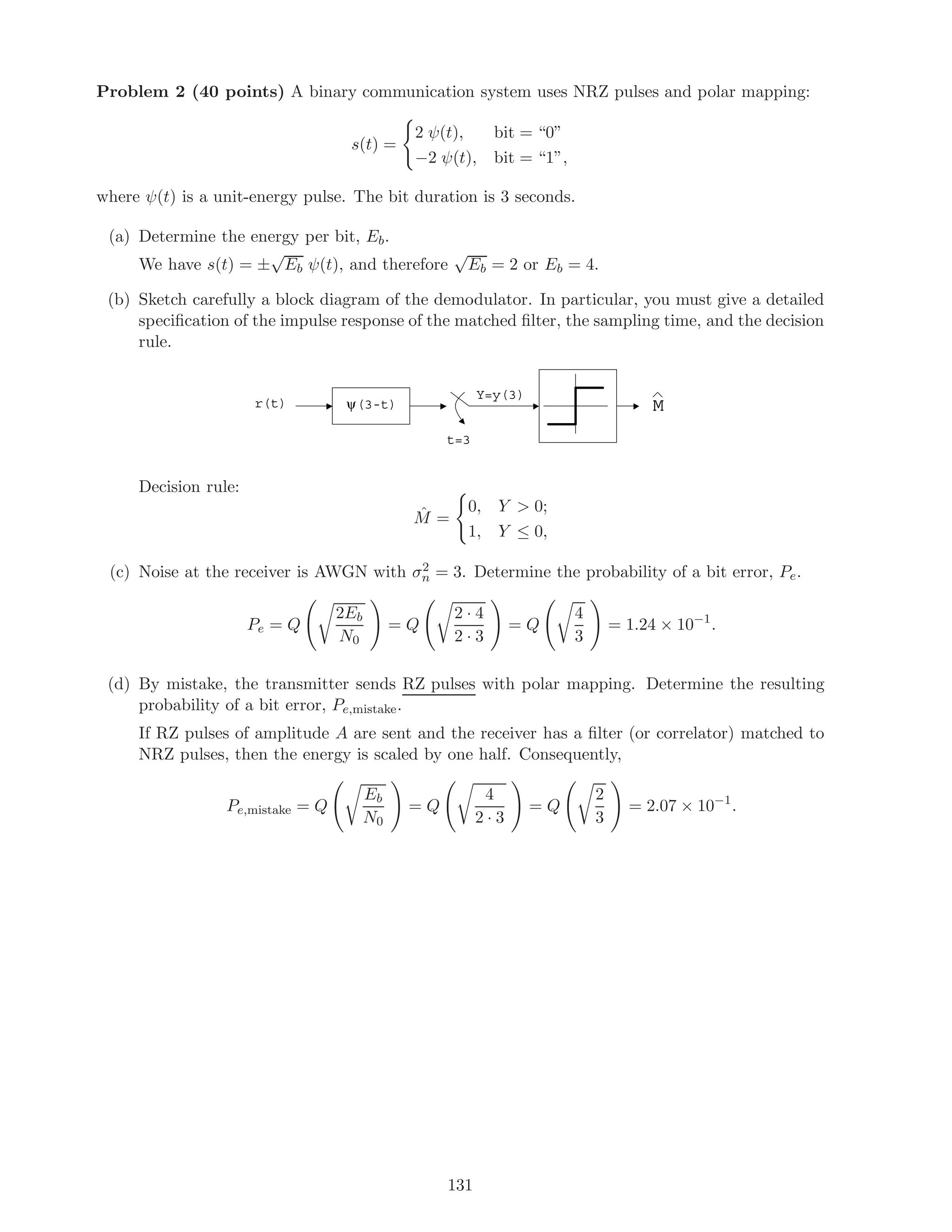 Problem 2 (40 points) A binary communication system uses NRZ pulses and polar mapping:
s(t) =
2 ψ(t), bit = “0”
−2 ψ(t), bit = “1”,
where ψ(t) is a unit-energy pulse. The bit duration is 3 seconds.
(a) Determine the energy per bit, Eb.
We have s(t) = ±
√
Eb ψ(t), and therefore
√
Eb = 2 or Eb = 4.
(b) Sketch carefully a block diagram of the demodulator. In particular, you must give a detailed
speciﬁcation of the impulse response of the matched ﬁlter, the sampling time, and the decision
rule.
ψ(3-t)r(t)
t=3
Y=y(3)
M
Decision rule:
ˆM =
0, Y  0;
1, Y ≤ 0,
(c) Noise at the receiver is AWGN with σ2
n = 3. Determine the probability of a bit error, Pe.
Pe = Q
2Eb
N0
= Q
2 · 4
2 · 3
= Q
4
3
= 1.24 × 10−1
.
(d) By mistake, the transmitter sends RZ pulses with polar mapping. Determine the resulting
probability of a bit error, Pe,mistake.
If RZ pulses of amplitude A are sent and the receiver has a ﬁlter (or correlator) matched to
NRZ pulses, then the energy is scaled by one half. Consequently,
Pe,mistake = Q
Eb
N0
= Q
4
2 · 3
= Q
2
3
= 2.07 × 10−1
.
131
 
