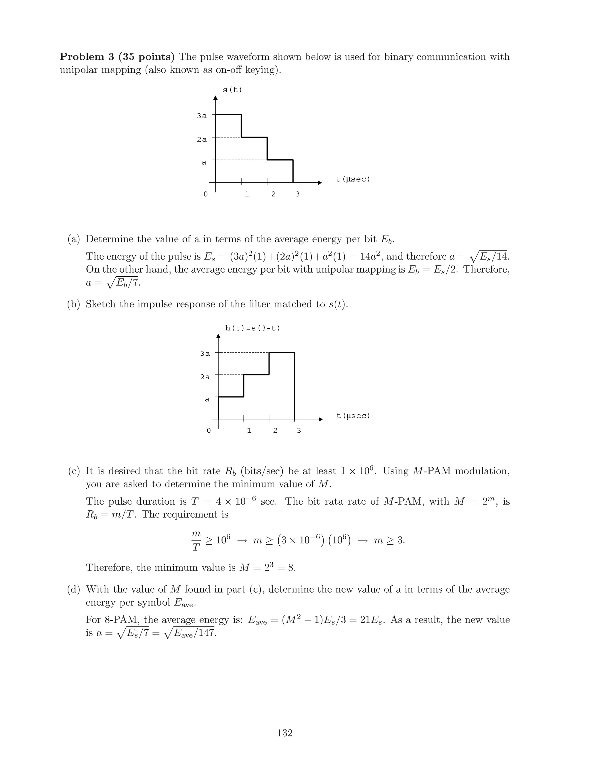 Problem 3 (35 points) The pulse waveform shown below is used for binary communication with
unipolar mapping (also known as on-oﬀ keying).
s(t)
2a
21 3
a
0
3a
t(µsec)
(a) Determine the value of a in terms of the average energy per bit Eb.
The energy of the pulse is Es = (3a)2(1)+(2a)2(1)+a2(1) = 14a2, and therefore a = Es/14.
On the other hand, the average energy per bit with unipolar mapping is Eb = Es/2. Therefore,
a = Eb/7.
(b) Sketch the impulse response of the ﬁlter matched to s(t).
h(t)=s(3-t)
2a
21 3
a
0
3a
t(µsec)
(c) It is desired that the bit rate Rb (bits/sec) be at least 1 × 106. Using M-PAM modulation,
you are asked to determine the minimum value of M.
The pulse duration is T = 4 × 10−6 sec. The bit rata rate of M-PAM, with M = 2m, is
Rb = m/T. The requirement is
m
T
≥ 106
→ m ≥ 3 × 10−6
106
→ m ≥ 3.
Therefore, the minimum value is M = 23 = 8.
(d) With the value of M found in part (c), determine the new value of a in terms of the average
energy per symbol Eave.
For 8-PAM, the average energy is: Eave = (M2 − 1)Es/3 = 21Es. As a result, the new value
is a = Es/7 = Eave/147.
132
 