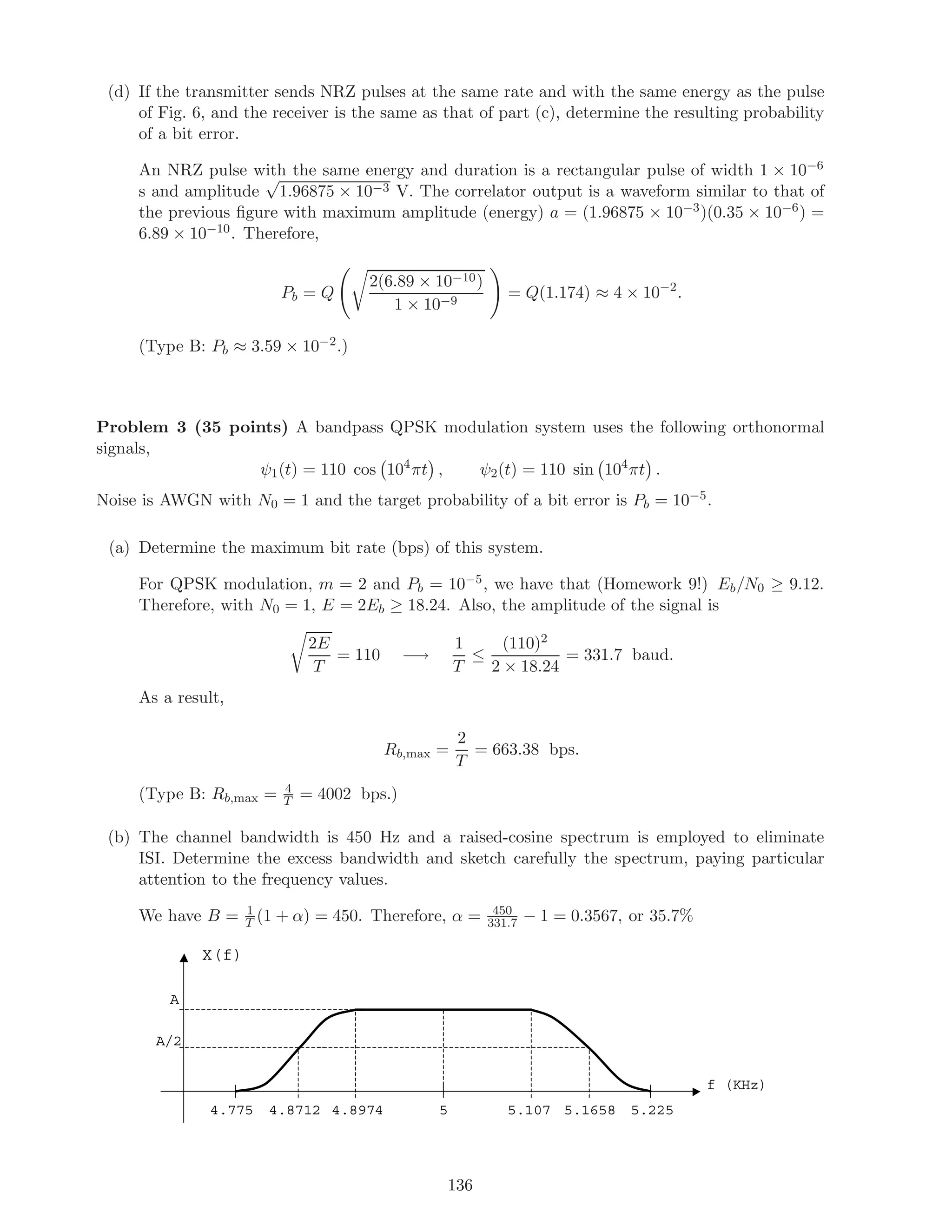 (d) If the transmitter sends NRZ pulses at the same rate and with the same energy as the pulse
of Fig. 6, and the receiver is the same as that of part (c), determine the resulting probability
of a bit error.
An NRZ pulse with the same energy and duration is a rectangular pulse of width 1 × 10−6
s and amplitude
√
1.96875 × 10−3 V. The correlator output is a waveform similar to that of
the previous ﬁgure with maximum amplitude (energy) a = (1.96875 × 10−3)(0.35 × 10−6) =
6.89 × 10−10. Therefore,
Pb = Q
2(6.89 × 10−10)
1 × 10−9
= Q(1.174) ≈ 4 × 10−2
.
(Type B: Pb ≈ 3.59 × 10−2.)
Problem 3 (35 points) A bandpass QPSK modulation system uses the following orthonormal
signals,
ψ1(t) = 110 cos 104
πt , ψ2(t) = 110 sin 104
πt .
Noise is AWGN with N0 = 1 and the target probability of a bit error is Pb = 10−5.
(a) Determine the maximum bit rate (bps) of this system.
For QPSK modulation, m = 2 and Pb = 10−5, we have that (Homework 9!) Eb/N0 ≥ 9.12.
Therefore, with N0 = 1, E = 2Eb ≥ 18.24. Also, the amplitude of the signal is
2E
T
= 110 −→
1
T
≤
(110)2
2 × 18.24
= 331.7 baud.
As a result,
Rb,max =
2
T
= 663.38 bps.
(Type B: Rb,max = 4
T = 4002 bps.)
(b) The channel bandwidth is 450 Hz and a raised-cosine spectrum is employed to eliminate
ISI. Determine the excess bandwidth and sketch carefully the spectrum, paying particular
attention to the frequency values.
We have B = 1
T (1 + α) = 450. Therefore, α = 450
331.7 − 1 = 0.3567, or 35.7%
f (KHz)
X(f)
A
A/2
5.107 5.1658 5.2254.775 4.8712 4.8974 5
136
 