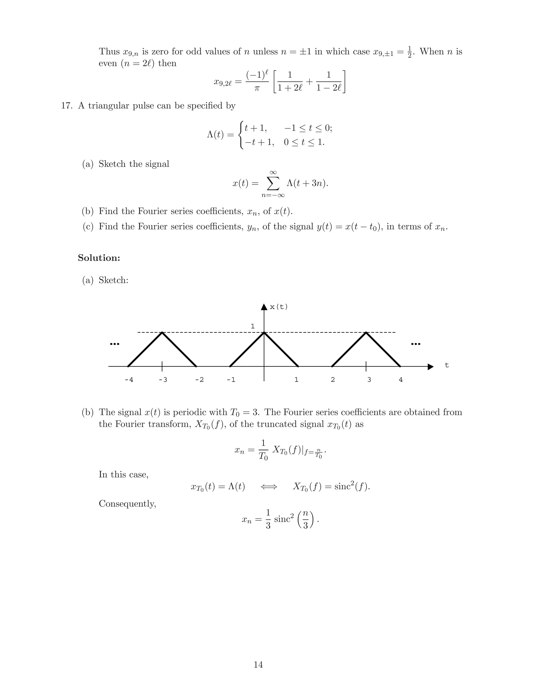 Thus x9,n is zero for odd values of n unless n = ±1 in which case x9,±1 = 1
2. When n is
even (n = 2 ) then
x9,2 =
(−1)
π
1
1 + 2
+
1
1 − 2
17. A triangular pulse can be speciﬁed by
Λ(t) =
t + 1, −1 ≤ t ≤ 0;
−t + 1, 0 ≤ t ≤ 1.
(a) Sketch the signal
x(t) =
∞
n=−∞
Λ(t + 3n).
(b) Find the Fourier series coeﬃcients, xn, of x(t).
(c) Find the Fourier series coeﬃcients, yn, of the signal y(t) = x(t − t0), in terms of xn.
Solution:
(a) Sketch:
x(t)
t
1
1 2 3 4-1-2-3-4
……
(b) The signal x(t) is periodic with T0 = 3. The Fourier series coeﬃcients are obtained from
the Fourier transform, XT0 (f), of the truncated signal xT0 (t) as
xn =
1
T0
XT0 (f)|f= n
T0
.
In this case,
xT0 (t) = Λ(t) ⇐⇒ XT0 (f) = sinc2
(f).
Consequently,
xn =
1
3
sinc2 n
3
.
14
 