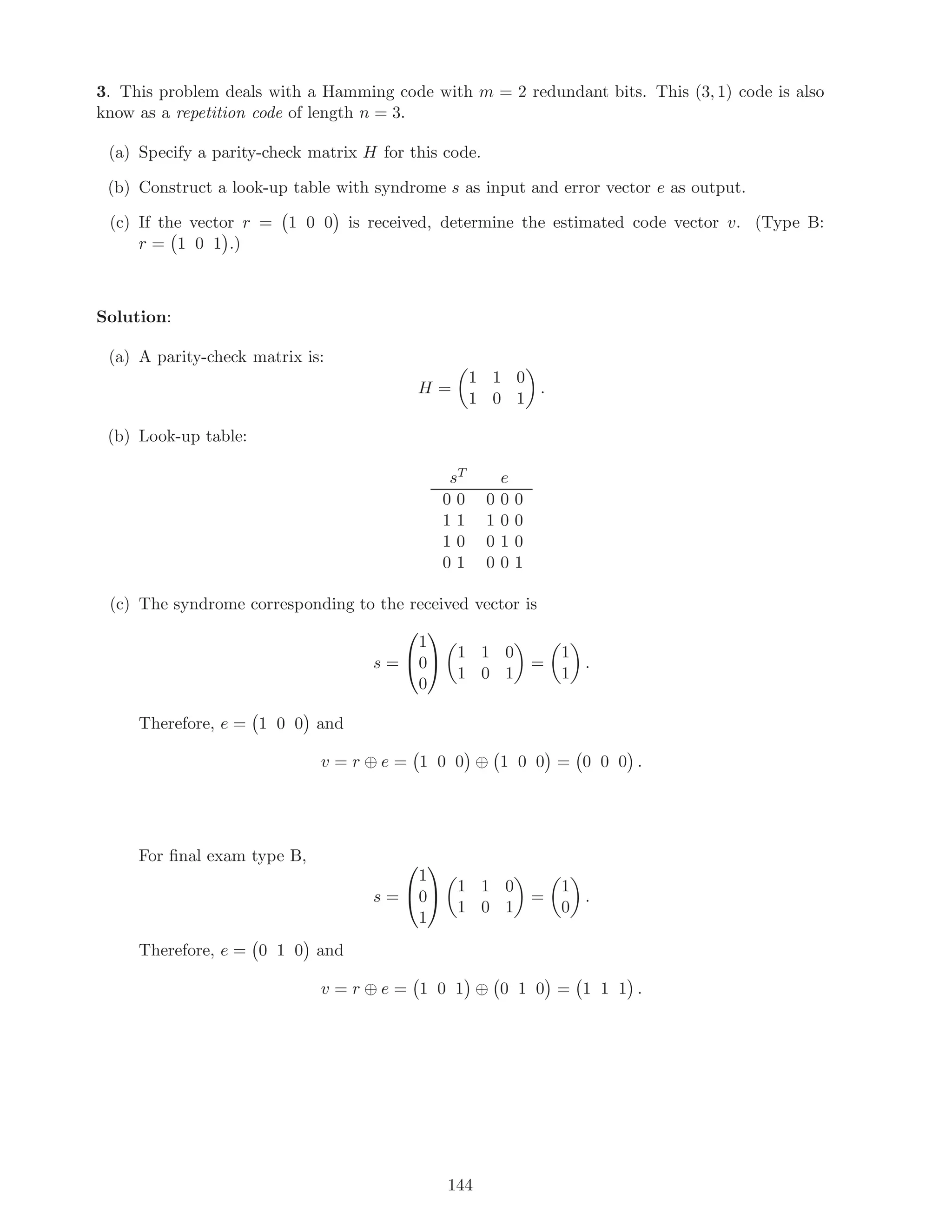 3. This problem deals with a Hamming code with m = 2 redundant bits. This (3, 1) code is also
know as a repetition code of length n = 3.
(a) Specify a parity-check matrix H for this code.
(b) Construct a look-up table with syndrome s as input and error vector e as output.
(c) If the vector r = 1 0 0 is received, determine the estimated code vector v. (Type B:
r = 1 0 1 .)
Solution:
(a) A parity-check matrix is:
H =
1 1 0
1 0 1
.
(b) Look-up table:
sT e
0 0 0 0 0
1 1 1 0 0
1 0 0 1 0
0 1 0 0 1
(c) The syndrome corresponding to the received vector is
s =


1
0
0

 1 1 0
1 0 1
=
1
1
.
Therefore, e = 1 0 0 and
v = r ⊕ e = 1 0 0 ⊕ 1 0 0 = 0 0 0 .
For ﬁnal exam type B,
s =


1
0
1

 1 1 0
1 0 1
=
1
0
.
Therefore, e = 0 1 0 and
v = r ⊕ e = 1 0 1 ⊕ 0 1 0 = 1 1 1 .
144
 