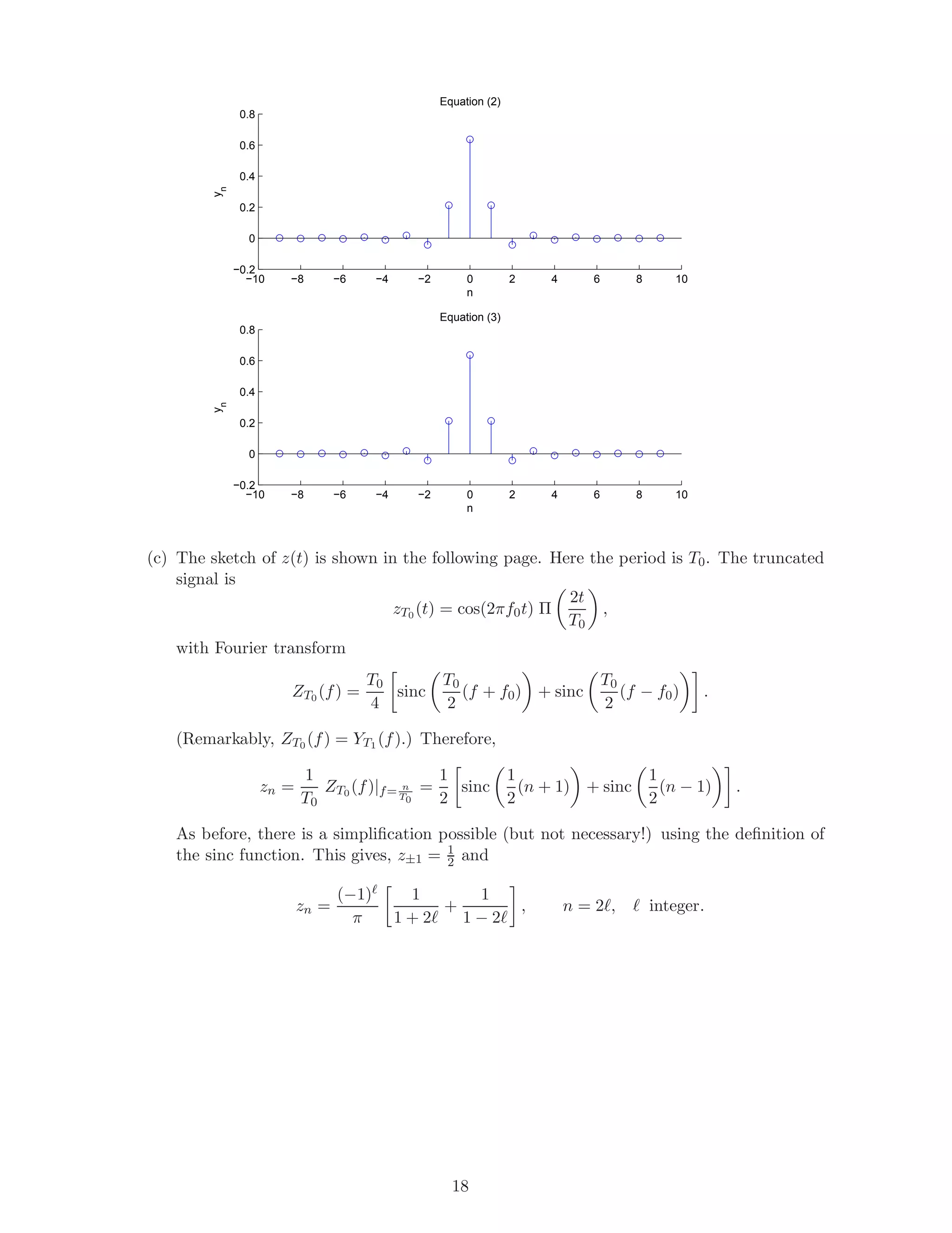 −10 −8 −6 −4 −2 0 2 4 6 8 10
−0.2
0
0.2
0.4
0.6
0.8
Equation (2)
n
yn
−10 −8 −6 −4 −2 0 2 4 6 8 10
−0.2
0
0.2
0.4
0.6
0.8
Equation (3)
n
yn
(c) The sketch of z(t) is shown in the following page. Here the period is T0. The truncated
signal is
zT0 (t) = cos(2πf0t) Π
2t
T0
,
with Fourier transform
ZT0 (f) =
T0
4
sinc
T0
2
(f + f0) + sinc
T0
2
(f − f0) .
(Remarkably, ZT0 (f) = YT1 (f).) Therefore,
zn =
1
T0
ZT0 (f)|f= n
T0
=
1
2
sinc
1
2
(n + 1) + sinc
1
2
(n − 1) .
As before, there is a simpliﬁcation possible (but not necessary!) using the deﬁnition of
the sinc function. This gives, z±1 = 1
2 and
zn =
(−1)
π
1
1 + 2
+
1
1 − 2
, n = 2 , integer.
18
 