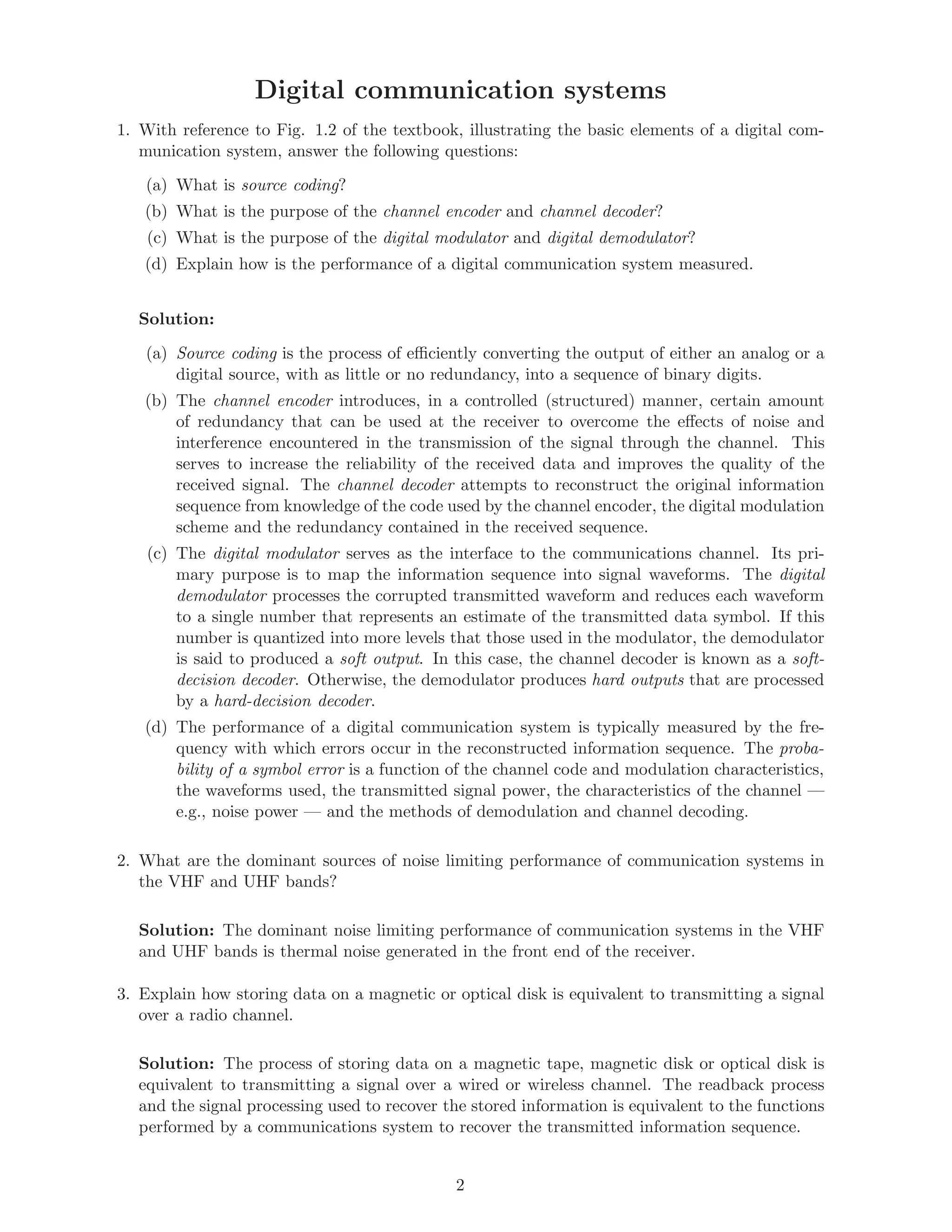 Digital communication systems
1. With reference to Fig. 1.2 of the textbook, illustrating the basic elements of a digital com-
munication system, answer the following questions:
(a) What is source coding?
(b) What is the purpose of the channel encoder and channel decoder?
(c) What is the purpose of the digital modulator and digital demodulator?
(d) Explain how is the performance of a digital communication system measured.
Solution:
(a) Source coding is the process of eﬃciently converting the output of either an analog or a
digital source, with as little or no redundancy, into a sequence of binary digits.
(b) The channel encoder introduces, in a controlled (structured) manner, certain amount
of redundancy that can be used at the receiver to overcome the eﬀects of noise and
interference encountered in the transmission of the signal through the channel. This
serves to increase the reliability of the received data and improves the quality of the
received signal. The channel decoder attempts to reconstruct the original information
sequence from knowledge of the code used by the channel encoder, the digital modulation
scheme and the redundancy contained in the received sequence.
(c) The digital modulator serves as the interface to the communications channel. Its pri-
mary purpose is to map the information sequence into signal waveforms. The digital
demodulator processes the corrupted transmitted waveform and reduces each waveform
to a single number that represents an estimate of the transmitted data symbol. If this
number is quantized into more levels that those used in the modulator, the demodulator
is said to produced a soft output. In this case, the channel decoder is known as a soft-
decision decoder. Otherwise, the demodulator produces hard outputs that are processed
by a hard-decision decoder.
(d) The performance of a digital communication system is typically measured by the fre-
quency with which errors occur in the reconstructed information sequence. The proba-
bility of a symbol error is a function of the channel code and modulation characteristics,
the waveforms used, the transmitted signal power, the characteristics of the channel —
e.g., noise power — and the methods of demodulation and channel decoding.
2. What are the dominant sources of noise limiting performance of communication systems in
the VHF and UHF bands?
Solution: The dominant noise limiting performance of communication systems in the VHF
and UHF bands is thermal noise generated in the front end of the receiver.
3. Explain how storing data on a magnetic or optical disk is equivalent to transmitting a signal
over a radio channel.
Solution: The process of storing data on a magnetic tape, magnetic disk or optical disk is
equivalent to transmitting a signal over a wired or wireless channel. The readback process
and the signal processing used to recover the stored information is equivalent to the functions
performed by a communications system to recover the transmitted information sequence.
2
 