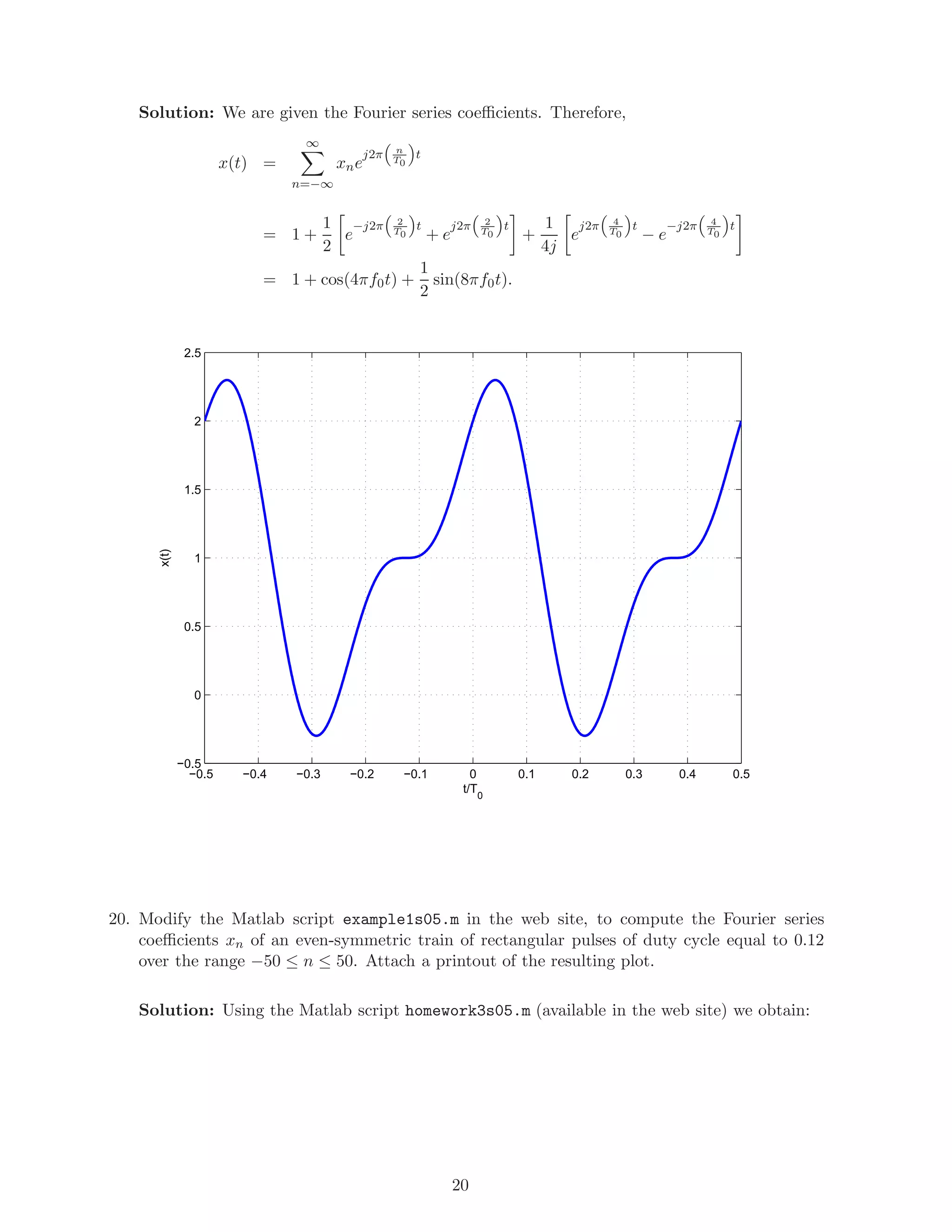 Solution: We are given the Fourier series coeﬃcients. Therefore,
x(t) =
∞
n=−∞
xne
j2π n
T0
t
= 1 +
1
2
e
−j2π 2
T0
t
+ e
j2π 2
T0
t
+
1
4j
e
j2π 4
T0
t
− e
−j2π 4
T0
t
= 1 + cos(4πf0t) +
1
2
sin(8πf0t).
−0.5 −0.4 −0.3 −0.2 −0.1 0 0.1 0.2 0.3 0.4 0.5
−0.5
0
0.5
1
1.5
2
2.5
t/T
0
x(t)
20. Modify the Matlab script example1s05.m in the web site, to compute the Fourier series
coeﬃcients xn of an even-symmetric train of rectangular pulses of duty cycle equal to 0.12
over the range −50 ≤ n ≤ 50. Attach a printout of the resulting plot.
Solution: Using the Matlab script homework3s05.m (available in the web site) we obtain:
20
 