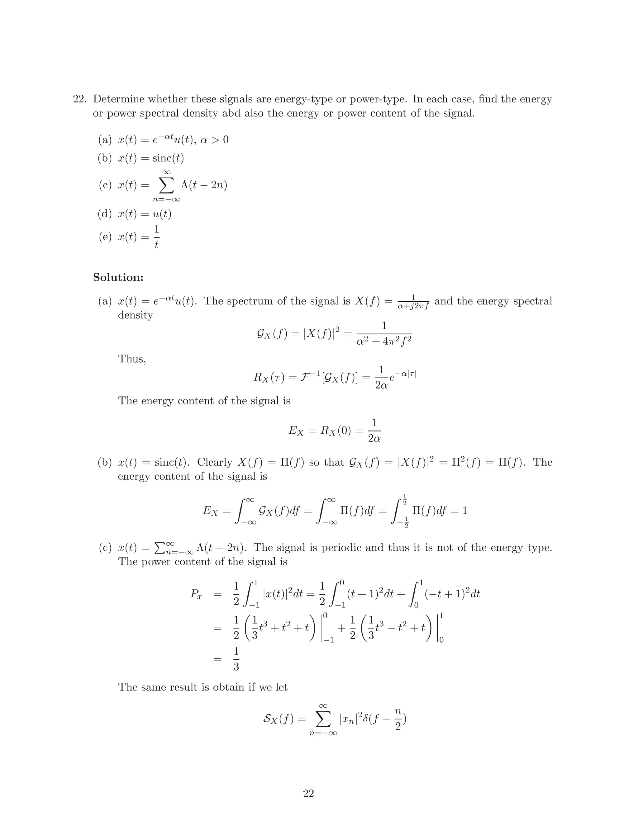 22. Determine whether these signals are energy-type or power-type. In each case, ﬁnd the energy
or power spectral density abd also the energy or power content of the signal.
(a) x(t) = e−αtu(t), α > 0
(b) x(t) = sinc(t)
(c) x(t) =
∞
n=−∞
Λ(t − 2n)
(d) x(t) = u(t)
(e) x(t) =
1
t
Solution:
(a) x(t) = e−αtu(t). The spectrum of the signal is X(f) = 1
α+j2πf and the energy spectral
density
GX(f) = |X(f)|2
=
1
α2 + 4π2f2
Thus,
RX(τ) = F−1
[GX(f)] =
1
2α
e−α|τ|
The energy content of the signal is
EX = RX(0) =
1
2α
(b) x(t) = sinc(t). Clearly X(f) = Π(f) so that GX(f) = |X(f)|2 = Π2(f) = Π(f). The
energy content of the signal is
EX =
∞
−∞
GX(f)df =
∞
−∞
Π(f)df =
1
2
− 1
2
Π(f)df = 1
(c) x(t) = ∞
n=−∞ Λ(t − 2n). The signal is periodic and thus it is not of the energy type.
The power content of the signal is
Px =
1
2
1
−1
|x(t)|2
dt =
1
2
0
−1
(t + 1)2
dt +
1
0
(−t + 1)2
dt
=
1
2
1
3
t3
+ t2
+ t
0
−1
+
1
2
1
3
t3
− t2
+ t
1
0
=
1
3
The same result is obtain if we let
SX(f) =
∞
n=−∞
|xn|2
δ(f −
n
2
)
22
 