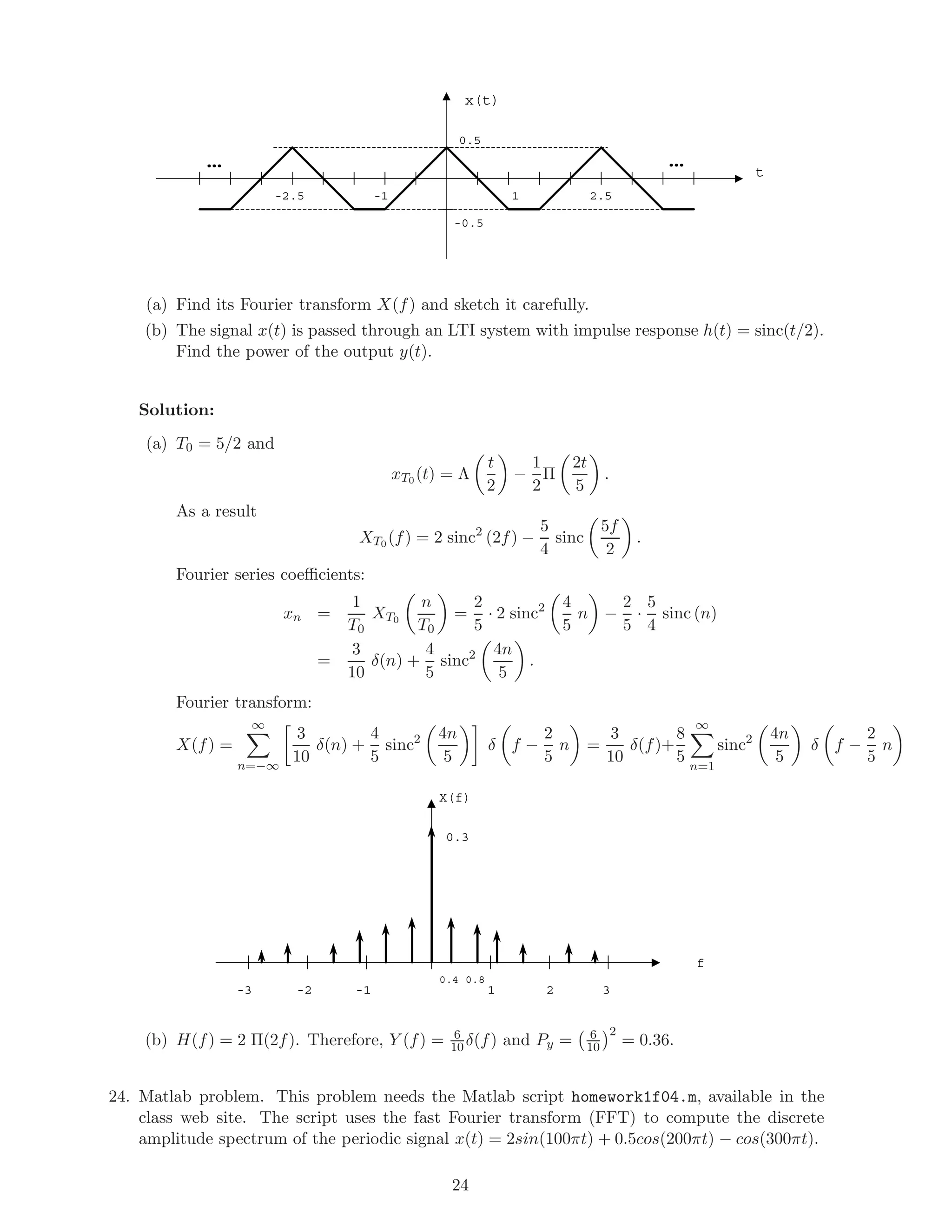 x(t)
t
1-1 2.5-2.5
0.5
-0.5
……
(a) Find its Fourier transform X(f) and sketch it carefully.
(b) The signal x(t) is passed through an LTI system with impulse response h(t) = sinc(t/2).
Find the power of the output y(t).
Solution:
(a) T0 = 5/2 and
xT0 (t) = Λ
t
2
−
1
2
Π
2t
5
.
As a result
XT0 (f) = 2 sinc2
(2f) −
5
4
sinc
5f
2
.
Fourier series coeﬃcients:
xn =
1
T0
XT0
n
T0
=
2
5
· 2 sinc2 4
5
n −
2
5
·
5
4
sinc (n)
=
3
10
δ(n) +
4
5
sinc2 4n
5
.
Fourier transform:
X(f) =
∞
n=−∞
3
10
δ(n) +
4
5
sinc2 4n
5
δ f −
2
5
n =
3
10
δ(f)+
8
5
∞
n=1
sinc2 4n
5
δ f −
2
5
n
X(f)
f
1-2 2-1
0.3
3-3
0.4 0.8
(b) H(f) = 2 Π(2f). Therefore, Y (f) = 6
10 δ(f) and Py = 6
10
2
= 0.36.
24. Matlab problem. This problem needs the Matlab script homework1f04.m, available in the
class web site. The script uses the fast Fourier transform (FFT) to compute the discrete
amplitude spectrum of the periodic signal x(t) = 2sin(100πt) + 0.5cos(200πt) − cos(300πt).
24
 